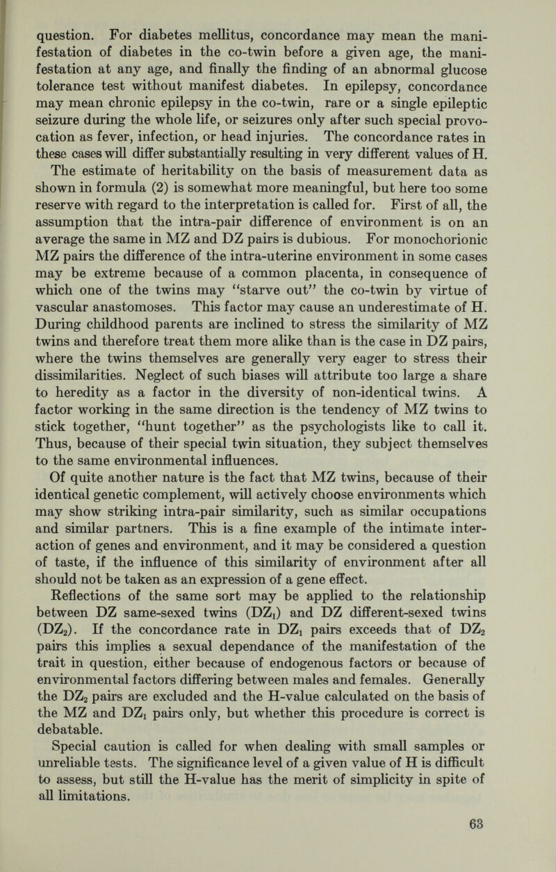in this way serving as a sort of control of the results of the ordinary twin method. Furthermore, twins brought up apart allow an estimate of the extent to which environment may change a given character. The drawbacks of the method are, on the one hand, the extreme difficulty of getting a sufficient amount of material because of the rarity of such twins, and, on the other hand, the fact that the foster homes in which these twins are found generally do not differ as much as we would wish them to. The method has thus far been restricted to the study of different anatomical, physiological, and psychological traits (Newman et al., 1937, Juel-Nielson, Mogensen, 1957, and Shields, 1962). The designation, the twin control method, has been used for the study of MZ twin pairs, where one of the partners has been subjected to some specific environmental influence, and where a comparison of the affected and the unaffected partners may be informative. A study of this sort has been carried out with twins who had sustained a head injury (Dencker, 1958) and who later on complained of sequelae of the injury. It could be demonstrated that the symptoms which the head-injured patients ascribed to their injury were found with ap¬ proximately the same frequency in the co-twins, who had not sustained any head injury. Thus it might be concluded that the symptoms had very little or nothing to do with the head injury, but could be ascribed to the premorbid psychic constitution of the patient. In pharma- cotherapeutic assays, where the drug is given only to one of the partners of MZ pairs, the twin control method makes it possible to draw conclusions from materials of very limited size. Whatever method is used, it is of primary importance to make a correct zygosity diagnosis. Generally the zygosity diagnosis is quite simple. Especially in monochorionic MZ twins, however, there will be a tendency to classify the more dissimilar pairs as DZ. Because the series nearly always are of a limited size, a wrong classification of even a single or a few pairs may highly influence the results. The extensive use of blood and serotyping has, in this connection, proved indispensable. In this way it is possible to obtain a group of twins who have a 100 percent probability of being dizygous, and another group with a high probability of monozygosity. THE TWIN STUDY OF THE INSTITUTE FOR HUMAN GENETICS As mentioned above the problem of representative sampling has been an obstacle in many earlier twin studies. This point is clearly demonstrated by an overrepresentation of MZ pairs compared with DZ pairs and of concordant pairs proportional to discordant pairs. In order to avoid both of these factors, in 1954 we planned an extensive 65