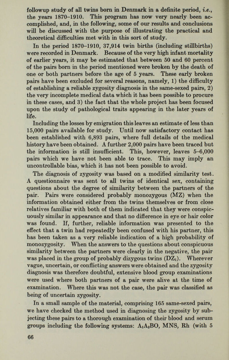 SPECIFIC DISEASES IN THE TWIN PANEL As might be calculated from the total number of twins, an adequate number of pairs could be obtained only with regard to common diseases. A diagnosis of cancer was made in a total of 1,038 indi¬ viduals. In a number of these cases, however, the cancer diagnosis had not been verified either histologically, by operation or by autopsy. Tables 4 and 5 show the concordance rate in different zygosity groups. All individuals in whom a diagnosis of cancer was established were considered index cases. Therefore in the calculation of the concordance rate both partners of the concordant pairs are probands, and the pair will be counted twice. Table 4.—Malignant growth in twins (10S8 pairs) Concordance rates with regard to cancer of same site 0.05>P>0.01 Zygosity diagnosis uncertain 4/64 Table 5.—Malignant growth in twins {1038 pairs) Concordance rates with regard to cancer of all sites Zygosity diagnosis uncertain  12/64 It is necessary to distinguish two different degrees of concordance: full concordance with regard to cancer of the same localization as the cancer of the index case, and concordance with regard to cancer of all localizations. If all pairs where either the cancer diagnosis or the zygosity diagnosis is not well established are left out of consideration, no significant differences are found between MZ and DZ pairs. Thus in spite of the considerable size of the material it cannot be proved on this basis that hereditary factors are at all active in cancer. The group with uncertain cancer diagnosis is characterized by a rather high number of concordant pairs, especially with regard to cancer of the same localization. This probably reflects the inclina¬ tion of physicians to suspect cancer, and especially cancer of the same localization, as a cause of death in a patient known by him to 68