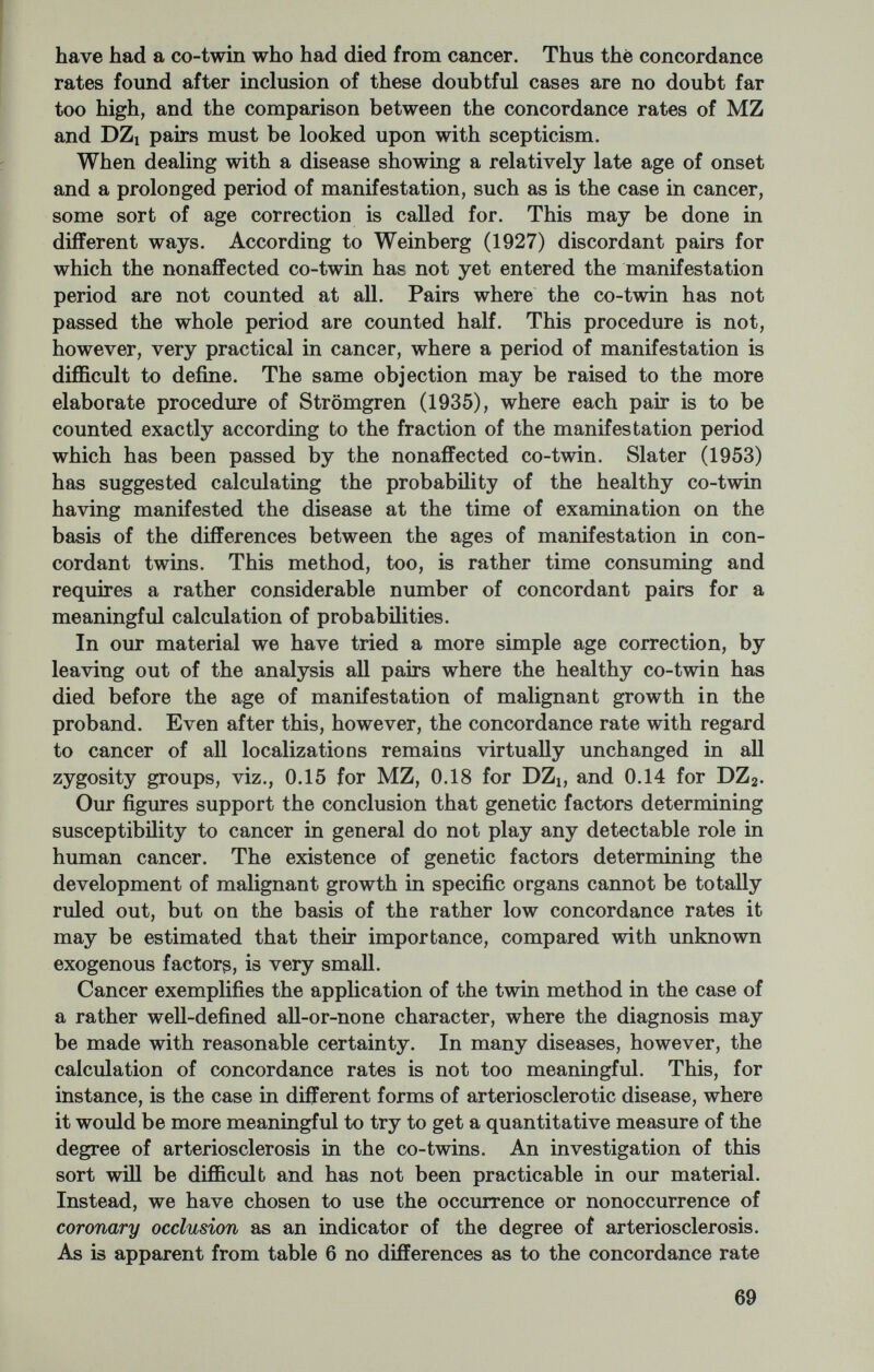 cannot be taken for granted, however, that this difference is at all due to genetic factors. In the case of infectious diseases the tendency of MZ twins to hunt together may influence the results, partly because they will more often be exposed to the same contacts and partly because of their higher possibility of infecting each other. Table 7.—Psychiatric disordera in twins Table 8.—Infections and antibody production in twins In rheumatic fever and rheumatoid arthritis it may similarly be doubted, if the difference between MZ and DZi twins indicates an hereditary tendency to these specific forms of antigen-antibody reaction. The higher concordance rate in MZ pairs might equally well be the result of the more intimate contact of MZ partners with common streptococcal infections and common environmental influ¬ ences. With the same reservations, the rather high concordance rate in MZ twins with bronchial asthma may be interpreted as a reflec¬ tion of the hereditary character of allergic reactions. Caution is called for in the evaluation of these different concordance rates, based as they are solely on the clinical manifestation of the trait in question. This may be clearly demonstrated in peptic ulcer, where a geographically delimited part of the material with both partners alive has been carefully scrutinized with X-ray examination of both the probands and their co-twins (Gotlieb Jensen, 1964). Table 9 shows that the concordance rates found in this way are con¬ siderably higher, but still the MZ-DZi difference is unimpressive. 71