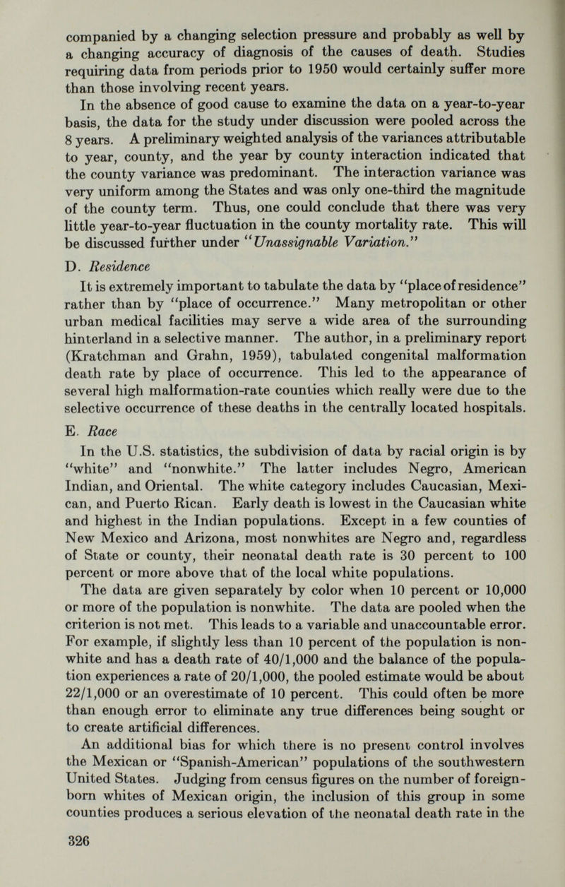 this equation was used to adjust all county and whole-State values to a constant maternal age in the Grahn-Kratchman study, there is no way of ascertaining its validity for all regions of the U.S. Age must be accounted for since it varies from 20 to 40 years among the counties in the Mountain States. G. Socio-economic factors In the Grahn-Kratchman study, an analysis of the interrelationships among the following variables was carried out to evaluate any effect on neonatal mortality: median income, median age, median number of school years completed, percent born in hospitals. It was con¬ cluded that the median income best defined the socioeconomic status and county mortality rates were adjusted to a constant income by means of a linear regression of mortality rate on income of —2.0/1,000 live births per $1,000 median income. Good negative correlations were also noted, however, between mortality rate and educational attainment, and mortality versus percent born in hospitals. Both the educational and medical parameters are positively correlated with income. Father's occupation, an item on the standard birth certificate, can only be evaluated in terms of percentages in different major occupa¬ tions as agriculture, manufacturing, mining, etc. Though this may not be of direct importance in early mortality data, it is undoubtedly of indirect value in defining the base of the regional economy. The latter is important since a given declared income level appears to have a different value around the country as an economic standard. The above noted regression was derived from the data of the States of Utah, Colorado, Wyoming, Arizona, and New Mexico and described the data of other neighboring States as well. It appeared to over- correct data from the mid western cash-grain-crop area; adjustment for reported income brought the mortality rates down to values near or below 10/1,000. Definition of the socio-economic status has been a continuing problem. The Ninth Biennial Conference on Records and Statistics, U.S. Public Health Service (1962) has recommended a change in the birth certificate to eliminate the item father's usual occupation and to replace it with an item giving the number of school years completed. The present study would lend support to this recommendation. H. Unassignable variation In spite of the efforts to age-standardize the mortality data and to remove socio-economic variables through an income adjustment, a considerable amount of variation remains in the data. The mortality data in a sample of 57 counties across 9 States were subjected to a binomial analysis of variance according to methods described by Cochran (1943). This analysis permits a separation of the error 328