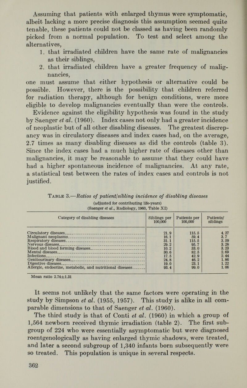 possibility, the authors state that available data at that time do not suggest a simple association of the two diseases in the absence of radiation (p. 21), Similarly, various drugs did not seem implicated as associated leukemogens. The suitable control population, i.e., a group of individuals with ankylosing spondylitis who had not received radiation, was not available for comparison. Abbatt and Lea (1958) reported in 1958 a group of 661 patients with leukemia and not treated with irradiation or sulfa drugs, of whom 54 or 8.2 percent, had some type of rheumatic disease and 37 or 5.6 percent had confirmed rheumatic disease. Of a control series of 1,378 patients with diseases other than leukemia, 51 or 3.7 percent had some type of rheumatic disease and 20 or 1.5 percent had confirmed rheumatic disease (table 5). There appears to be here a relation between untreated rheumatism and leukemia; consequently, a test of increase in leukemia rate as a function of irradiation is not feasible. Table 5.—Summary of data of Abbatt & Lea (1968) As before, one appears to have a choice of three different conclu¬ sions. The increased rate of leukemia for irradiated ankylosing spon¬ dylitis patients might be taken to indicate an association between leukemia and radiation therapy; the fact that rheumatic conditions and leukemia are associated would indicate that the increased incidence of leukemia in the irradiated group is spurious; finally, the somewhat tenuous dose response relationship might point to a case where an insult falls on fertile soil. A clear cut distinction is again not possible. PRENATAL IRRADIATION AND THE SUBSEQUENT DEVELOPMENT OF LEUKEMIA IN CHILDREN A third group of papers which have been given considerable atten¬ tion are given in table 6. The largest number of cases and the best 364