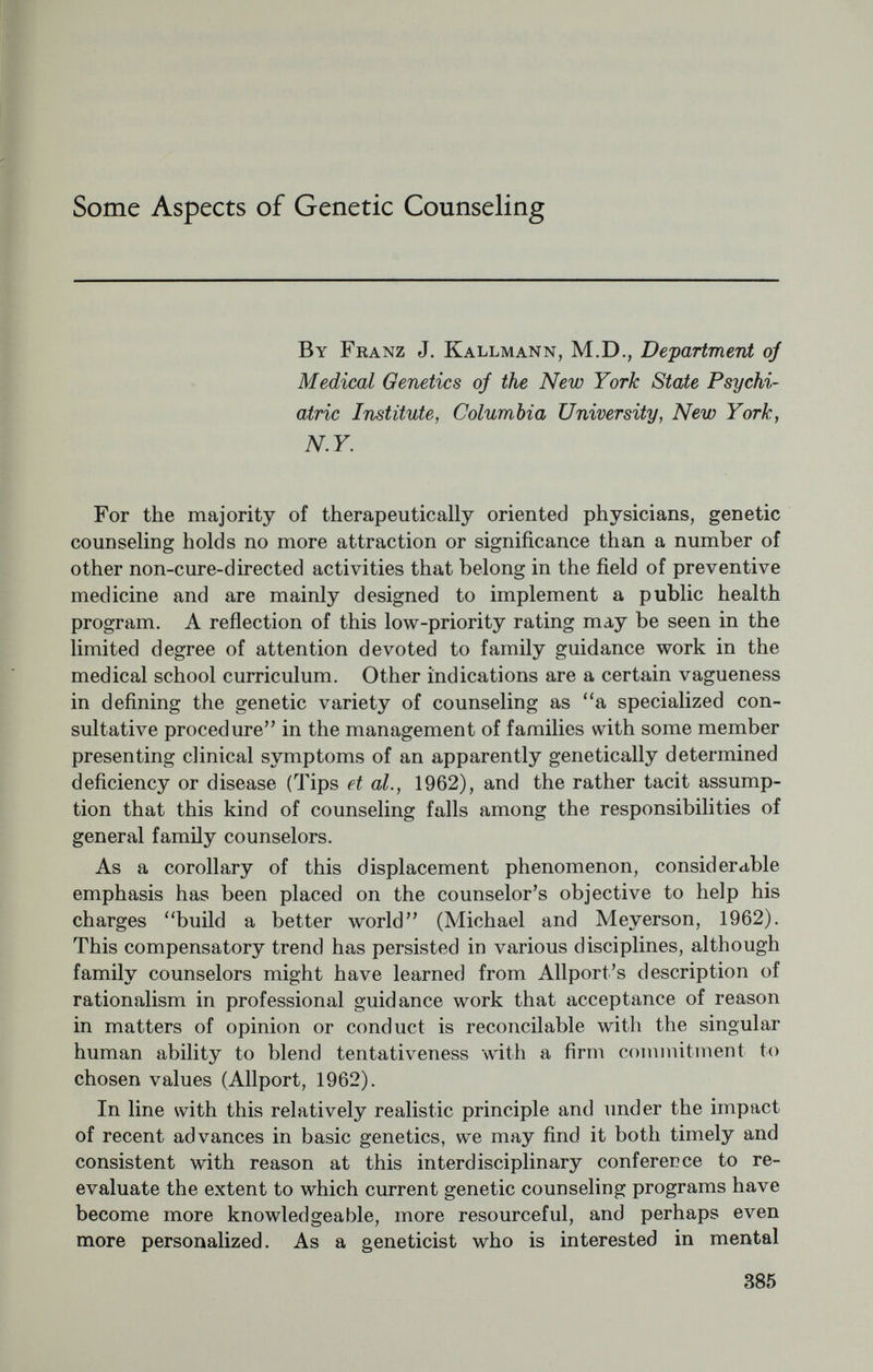 It is understood, too, that the genetic section of the initial interview- should include a corrfplete family history, an essential part of any medical examination, although presently considered by some dis¬ ciplines to be even more outdated than an exact psychiatric diagnosis. Whenever necessary, of course, the family history is to be augmented by such special cytogenetic techniques as chromosomal analyses or sex-chroma tin counts. As for the family inventory portion of the initial examination, one of the basic principles of conduct in genetic counseling is derived from the ancient medical maxim, nil nocere. Precisely because of the dire anxiety, guilt and potential unhappiness following upon only dimly understood verdicts regarding genetics, it is important to avoid giving information of this nature in an impersonal way—for instance, in the form of bare statistics or without empathie understanding of the motives and capacities of the persons who come for help. For this reason, such information should never be offered by mail or through third parties, but only after one or more extensive interview¬ ing sessions. Although these sessions need not be categorized as a formal pro¬ gram of psychotherapy, they will greatly gain in effectiveness if based on psychological understanding and conducted along established lines of psychiatric interviewing. In essence, sessions of this kind amount to explanatory or manipulative forms of short-term psycho¬ therapy aimed at reducing anxiety and tension. This cautious approach is justified by the common observation that even highly intelligent persons may regress to immature levels of emotion and thought, when frightened either by some factual morbidity risk information supposed to dispel their state of perplexity, or by the need to be evaluated in their roles as actual or prospective mates and potential parents. In such a frame of mind, people cannot be assumed to be capable of making important decisions in family matters without some reassuring measures of authoritative guidance and direction (Kallmann, 1953, 1956, 1958). Another requirement of genetic counseling is that, when the stage is reached where a program of action can be formulated with reas¬ surance, each step should be suited to the individual needs and re¬ sources of the given person or persons, both as to content and manner of presentation. In many instances, of course, the decisions to marry and to have children will have to be dealt with as two separate problems. If one or the other question raises serious doubts, it will be advisable to be guided by the truism that healthy children (healthy in terms of genetic endowment, developmental circumstances and emotional climate in the home) are both the product and the source of health in the parents. Further responsibilities of a genetic counselor include familiarity with current adoption procedures. When preference for a couple's 387