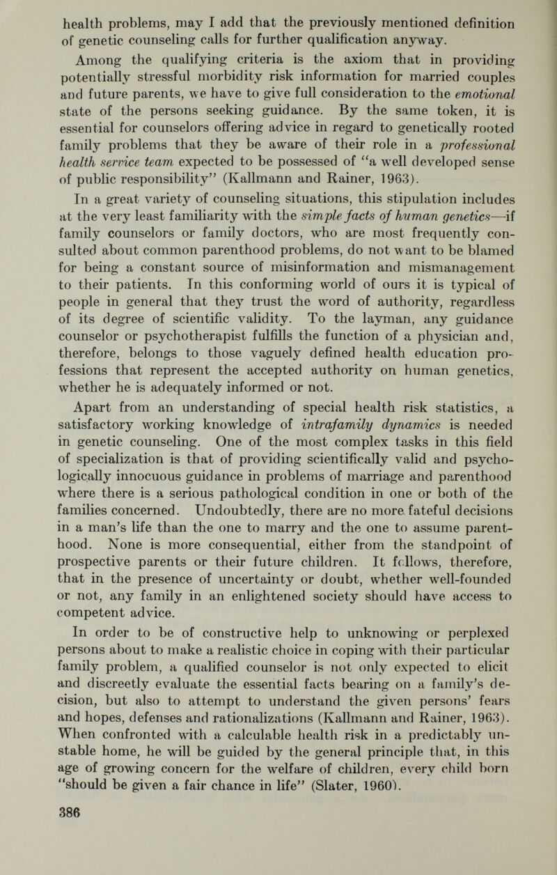 childlessness is indicated on genetic grounds, there emerges the need for a frank discussion of the modes of operation and potential risks of these procedures. Certainly, the hazards of imwittingly adopting the natural child of two schizophrenics overshadow the risk of harelip or diabetes in a child of one's own. Justifiable fears of this kind can¬ not be allayed by the glib assertion that the effect of heredity in man is negligible or will forever remain beyond our control (Kallmann, 1962; Kallmann, 1963). How important it is for a genetic counselor to use procedural flexibility, supportive guidance and a realistic attitude in his work may be illustrated by the following examples : 1. In the first case, an emotionally bewildered, socially prominent couple, an artist married to a professional man, was referred by a private psychiatrist for genetic counseling inasmuch as they were known to be double first cousins. They had put off having children for 9 years because of vaguely formulated fears engendered by the family physician and the older folks in their family. Fortifying their anxiety with many other rationalizations, they came to believe that there was no room in their lives for children. However, their real wishes, which were slowly worked out with them, were just the opposite. Study of the family backgrounds and sympathetic reas¬ surance gave the couple both the will and the courage to have a child. Born in 1961, the baby proved to be normal and healthy (fig. 1), thus conferring a full measure of happiness on all concerned. 2. In another case (fig. 2), an intelligent and attractive young lady, the only hearing member oj a deaj family, came to see us because she wanted to get married. Her main problem was that she felt obliged to marry within her highly inbred religious community. This emo¬ tionally overvalued notion seemed to stem from her belief that she was the least fortunate and most poorly adjusted of the 3 children of her deaf parents, presumably because she had been utterly rejected by all the deaf members of the family. Apparently^ some relatives and neighbors had suspected her deaf but beautiful mother of having solved her genetic problem, after giving birth to 2 deaf children, with the help of what Fraser (1963) called an NID (to distinguish a natural insemination donor from an AID or artificial insemination donor). At any rate, we advised the young lady in question to marry a com¬ plete outsider. Several years later, she returned with her husband for parenthood counseling, requesting advice regarding the risk of deafness if they were to have a child. Here statistics were not very helpful. At any rate, the woman's background, specific fears and social conflicts had to be considered along with the genetic probabilities. In view of the fact that her dread of deafness outweighed every other consideration, she was encouraged to follow her plan to adopt a child, rather than bear one. 388