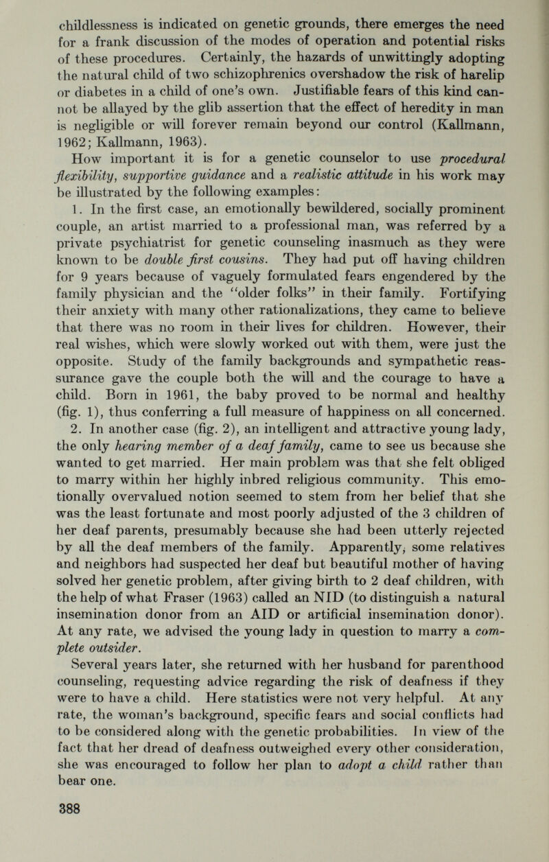 undeveloped eyes (Kallmann, 1953). The twins were born at full term and without instruments, although the mother was already 43 years old at the time. Both parents had normal vision, but they were children of first cousins. Following the twins' birth, the mother insisted upon a sterilizing operation—^with our unqualified recommendation. Her earlier re¬ quests for sterilization had been rejected by 2 other medical centers on the theory that the defects of her first 2 eyeless children might have been an unfortunate coincidence. Obviously, this explanation ignored the principles of recessive inheritance as well as the possibilities of a chromosomal abnormality, perhaps in the D group of chromosomes 13-15. A. The need for adequate clinical histories in the teamwork of ge¬ netic counselors may be illustrated by another pair of blind and grossly retarded twins (fig. 4), who come from an average middle-class family and are of the 2-egg type. Born prematurely in 1952, with birth weights of 1,230 and 1,440 gm., they are low-grade defectives with IQ's below 20 and completely concordant for the cicatricial form of retrolental fibroplasia. Upon delivery both twins were placed in incubators and given oxygen for 6 to 8 weeks. With the exogenous origin of this perinatal condition fully established (Kinsey, 1956), the mother's request for sterilization following the birth of such a defective pair of twins would not under ordinary circumstances be warranted. In this particular case, it might have been advisable to take into account the additional information, supplied by the family doctor, that the mother of the twins was severely diabetic and that her father had died of the same disease. 5. As to counseling services for families with early total deafness, it is generally advisable to consider each family on its own merits when it comes to the question of parenthood. It should also be borne in mind, however, that among the factors perpetuating the size of a contemporary deaf population are the relatively high marriage and fertility rates, a possible compensatory trend toward larger family size in units with at least 1 deaf child, and the assortative mating pattern that continues to be typical of deaf communities (Kallmann, 1963). In our recently completed study of the genetics of deafness (Sank, 1963), about one-half of the deaf population of New York State (approximately 6,000 persons over the age of 12) had to be classified as sporadic cases that seemed to be due at least in part to exogenous causes, to complicated modes of inheritance, or to new genetic muta¬ tions. With dominant genes accounting for only about 10 percent of all forms of deafness, most inherited deafness cases were assumed to follow the autosomal-recessive mode of inheritance. Of particular interest for coimseling purposes was the observation of a more variable 390