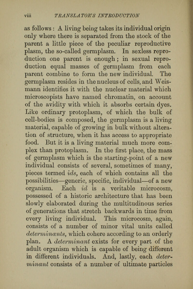 X TRANBLATOJXH INTRODUCTION divide repeatedly, but always by doubling division. It therefore remains unaltered germplasm, and eventually is marshalled to the part of the adult from which new organisms are to arise, becoming, for instance, in the case of a woman, the nuclear matter of the ovary. Thus, the germplasm is handed on continuously from generation to genera¬ tion, forming an unbroken chain, through each individual, from grandparent to grandchild. This is the immortality of the germ-cells, the part of the theory which has laid so strong a hold on the popular imagination. And with this also is con¬ nected the equally celebrated denial of the inherit¬ ance of acquired characters. For, at first, it seemed a clear inference that, if the hereditary mass for the daughters were separated off from the hereditary mass that was to form the mother, at the very first, • before the body of the mother was formed, the daughters were in all essentials the sisters of their mother, and could take from her nothing of any characters that might be impressed upon her body in subsequent development. As this treatise touches only indirectly upon the question of acquired characters, it is necessary only to mention that while his early sharp denial of the possibility of inheritance of acquired characters has led to a damaging criticism of supposed cases, Weismann, in the riper development of his theory, has found a possibility for the partial transference of influences that affect the mother to the germplasm contained within her. It is with the fate of the other portion coming