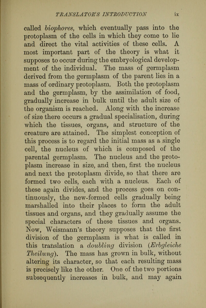 TRANSLATORS INTRODUCTION xi from the first division of the germplasm that we are concerned here. It is set apart to form the nuclear matter, and so to control the building up of the actual individual. Weismann supposes that the subsequent divisions it undergoes are what I call in this translation differentiating divisions {Erbungleiche Theilung). According to his theory, in each of these divisions the microcosms of the germplasm are not doubled, but are slowly dis¬ integrated, the division differentiating among the determinants, and marshalling one set into one portion, the other set into the other portion. The differentiating process occurs in an order deter¬ mined by the historic architecture of the micro¬ cosms, so that the proper determinants are liberated at the proper time for the modelling of the tissues and organs. Ultimately, when the whole body is formed, the cells contain only their own kind of deter¬ minants. It follows, of course, from this that the cells of the tissues cannot give rise to structures containing less disintegrated nuclear material than their own nuclear material, and least of all to reproductive cells, which must contain the undis- integrated microcosms of the germplasm. As special adaptations for the formation of buds and for the reconstruction of lost parts, cells may be provided with latent groups of determinants to become active only on emergency. But with these exceptions, the nuclear matter of the cells of the body contains only what is called idioplasm, a differentiated portion of the germplasm peculiar to cells of their own order, and it can give rise only to