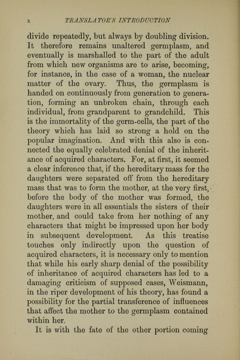 xii TRANSLATOR'S INTRODUCTION idioplasm of the same or of a lower order. And bere we come round again to the original observations from which Weismann set out. For he found that among the Hydromedusse, although the sexual cells seemed to arise in very difíerent topographical positions, there had always been a migration to these localities of a material which he would now call the germplasm. And here also, that the point may be made plain, there may be mentioned the observations of surgeons and physicians, who insist that the growths of disease always conform strictly, in their cellular nature, to the tissues from which they arose, and that in the healing of wounds like only grows from cellular like. Dr. Oscar Hertwig is a scientific naturalist of the very first rank, and his name is peculiarly asso¬ ciated with many of the most important advances in our knowledge of cells and of embryology. To him chiefly, for instance, is due the discovery of the intimate nature of fertilisation—that it consists in the union of the nuclear matter of a cell from the male with the nuclear matter of a cell from the female. With the exception of Francis Balfour, no man has laboured more patiently, or achieved more wonderful results, in the investigation of the origin and marshalling of cells by which the egg changes into the adult. From his own experience, and from his study of the observations made by others, he has been led to doubt the validity of apparently fundamental parts of Weismann's conception. In the first place, he thinks that there is no evidence for the existence of differentiating as opposed to