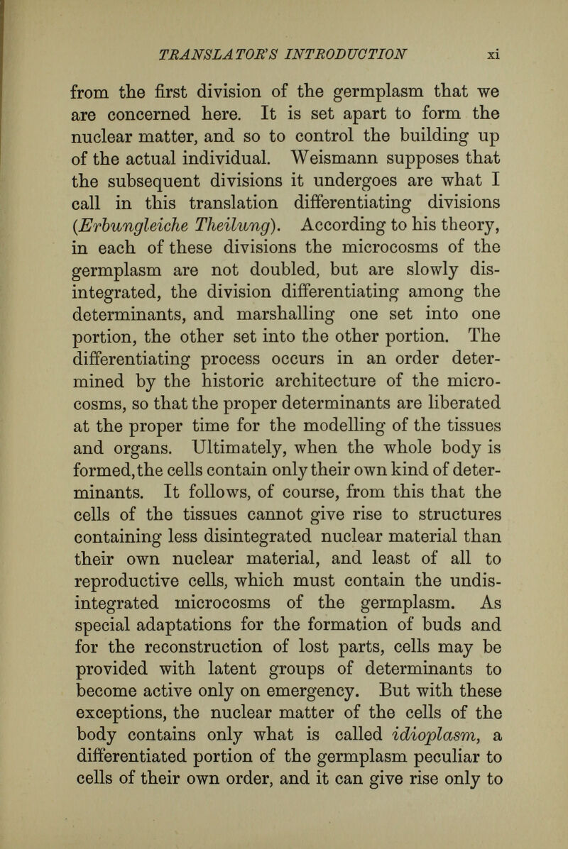 TRANSLATORS INTRODUCTION xiii doubling divisions, and that there is evidence that divisions always are doubling divisions. He thinks, in fact, that when a portion of germplasm divides, the daughter-cells receive portions of germplasm exactly alike and exactly like the original portion in the parent-cell. The cells, indeed, become different from each other as the organism grows, some becoming muscle-cells, others nerve-cells, others digestive-cells, and so forth. Weismann thinks that the differences occur because, in the disintegration of the germplasm - microcosms, according to a prearranged plan, only the deter¬ minants for nerve-cells are marshalled into nerve- cells, only those for muscle-cells into muscle-cells, and so forth. The development is an evolution, an unfolding or unwrapping of little rudiments that lie in the germplasm. Hertwig insists that every cell receives the same kind of germplasm, but that, according to the situations in which they come to lie, different characters are impressed upon them. The development is an epigénesis, or impressing on identical material of different characters by dif¬ ferent surrounding forces. His second line of argument against Weismann leads to a similar conclusion. A large number of the characters that arise in an organism during its development are due to the combination of many cells. They cannot come into existence until the multiplication of cells has made their existence possible, and he thinks, therefore, that they cannot have rudiments inside a single cell as their determining cause. It is no part of my present purpose to insist.