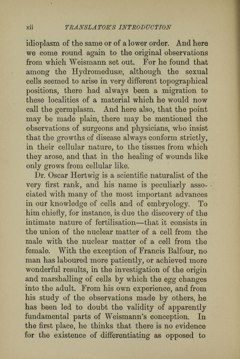 xiv TRANSLATOR'S INTRODUCTION even to the extent that in this treatise Hertwig himself insists, upon the points of agreement between the two views. We are only at the beginning of inquiry into the problems of heredity, and the protagonists of the opposing views, like all those who care more for knowledge than for argument, are concerned more for truth than for the establishment of a modus vivendi. Reconcilia¬ tion is the parent of slothful thinking and of glosses ; it is by sharp contrasting of the opposing views that we are like to have new facts elicited, and new lines of inquiry suggested. As many are interested in the problems who have little acquaintance with the technical facts of embryology, a simple account of the early stages in the development of an animal may be useful for reference. I shall choose back-boned animals, as, from the inclusion of man among them, they are of more general interest. The process begins with the fertilisation of the egg-cell by the fusion with its nucleus of the nucleus or head of a male-cell or spermatozoon. At their first origin the nuclei of the sperm and of the egg may be of very different appearance, while that of the sperm is invariably smaller than that of the egg. But before or during the process of fertilisation, changes take place, the result of which is that the fusing nuclei are exactly alike in morphological character. The chromatin, or peculiar substance of the nuclei, is transformed into a number of bodies known as chromosomes, which are of the same number, form, and size, in the two sexes.