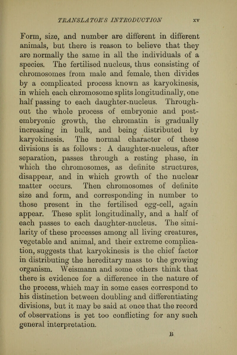 TRANSLATOR'S INTRODUCTION xvii In these, now, as in the marine ancestors of all the vertebrates, the fertilised egg is a tiny cell provided with very little yolk, and set adrift in the sea- water. The first division of the nucleus, and each subsequent division of the daughter-nuclei, is at once followed by division or segmentation of the whole cell. The plane between the two cells thus formed is called the first cleavage-plane, and is regarded as vertical. The second cleavage-plane is at right angles to the first, and is also vertical, so that the little embryo consists of four cells, all on the same horizontal plane. The third cleavage- plane is horizontal, and divides the four cells into an upper and lower tier of four cells. In the course of a series of divisions the eight cells come to form a hollow sphere—the blastosphere—enclosing a cavity known as the cleavage or segmentation cavity. The first great modelling then occurs. At one side the single layer of cells, of which the wall of the blastosphere is composed, begins to bend inwards, just as a dimple forms in a holloiv india- rubber ball if a pin-prick allow some of the con¬ tained air to escape. Further cell-divisions occur, and the invagination becomes deeper, until the in- vaginating wall nearly touches the wall which has retained its primitive position. The embryo has thus become a hollow cup, the walls of which are double. The cup elongates, and its mouth, origin¬ ally wide open, becomes more and more narrow, until it forms a small pore opening into an elongated blind sack. The embryo in this stage is known as