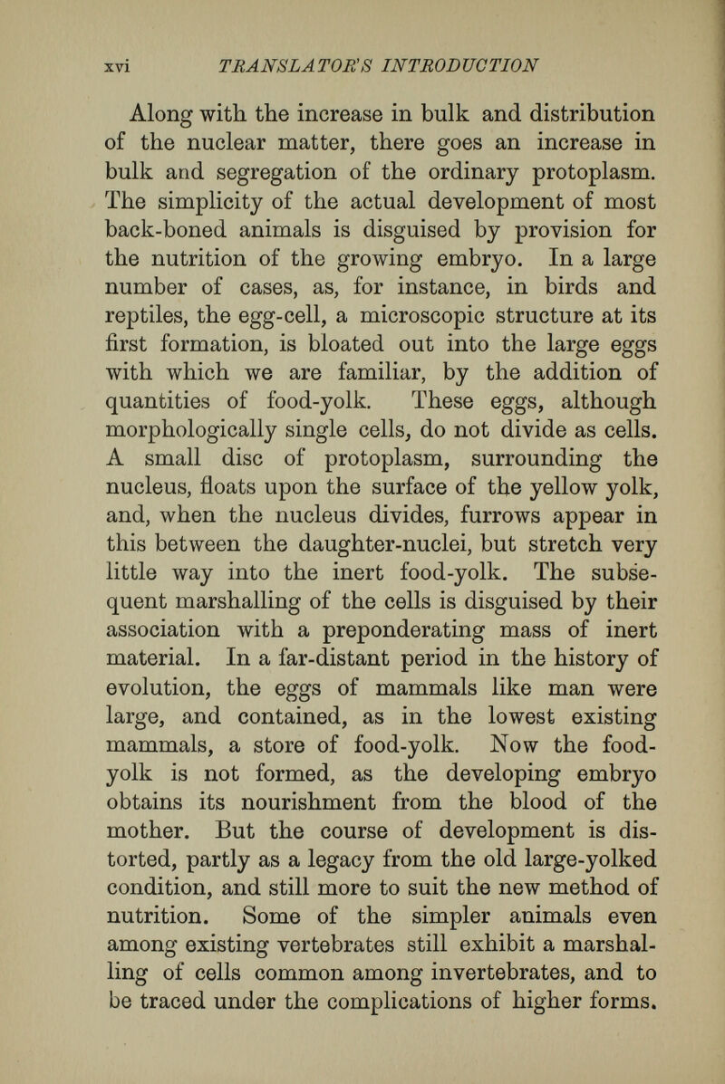 xviii TRANSLATORS INTRODUCTION a gastrula. The central cavity becomes the cavity of the gut ; the pore leading into it marks the hind end of the future animal, in the case of verte¬ brates, and is known as the blastopore. The layer of cells lining the cavity of the sack is known as the hypoblast, and gives rise chiefly to the cells lining the alimentary canal of the future animal. The outer layer of cells is known as the epiblast, and forms the outer layer of the skin, and, along the future dorsal line, gives rise to the nervous system. The muscles and skeleton and the repro¬ ductive cells arise from a set of cells known as the mesoblast, that are formed chiefly from the hypo¬ blast, and that push their way in between the hypoblast and epiblast. This general course of development may be traced in all members of the vertebrate group, and with slight modifications, may be applied to a large number of invertebrates. As the modelling of the general contour of the whole body and of the separate organs proceeds, the protoplasm of the cells gradually assumes the characters of the sub¬ stance of muscle-cells, liver-cells, nerve-cells, blood- cells, and so forth. The problem of this book will become clearer if it be considered with special re¬ ference to what goes on in these early stages. Hartwig says that all the cells of the epiblast, hypoblast, mesoblast, and of the later derivatives of these primary layers, receive identical portions of germplasm by means of doubling nuclear divisions. The different positions, relations to each other and to the whole organism, and to the