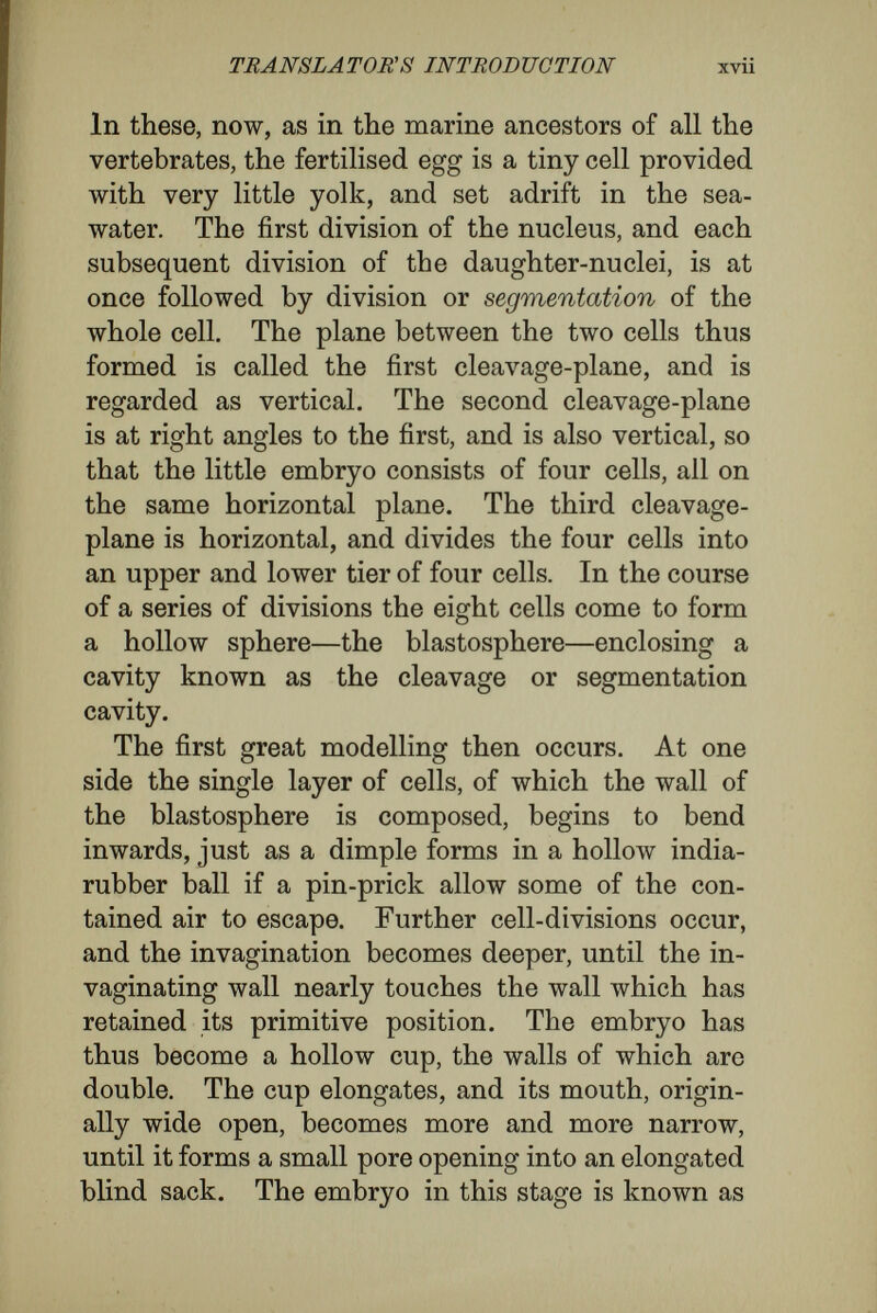 TRANSLATORS INTRODUCTION xix environment in the widest sense of the term, cause different sides of the capacities of the cells to be developed, but they retain in a latent form all the capacities of the species. Weismann says that the nuclear divisions are differentiating, and that the microcosms of the germplasm, in accordance with their inherited architecture, gradually liberate different kinds of determinants into the different cells, and that, therefore, the essential cause of the specialisation of the organism was contained from the beginning in the germplasm.