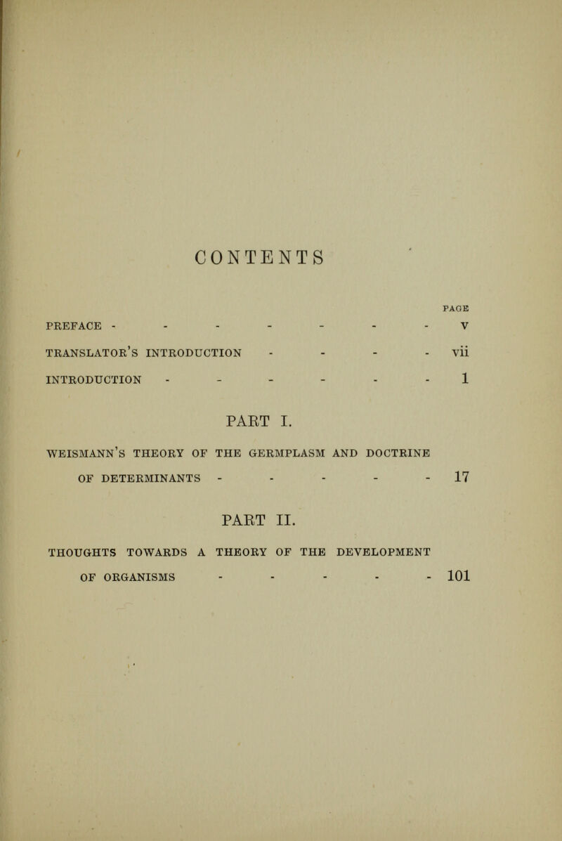 THE BIOLOGICAL PEOBLEM OF TO-DAY INTRODUCTION. What is development ? Does it imply preforma¬ tion or epigénesis ? This perplexing question of biology has reappeared recently as a problem of the day. Of late years there have been set forth con¬ tradictory doctrines, each seeking to explain the process by which the fertilised egg-cell, an ap¬ parently simple beginning, gives rise to the adult organism, which often is exceedingly complicated, and which has the capacity of producing new beginnings like that from which it itself arose. The opposing views of to-day were in existence centuries ago, and they are known in the history of science as the theory of preformation or evolu¬ tion, and the theory of epigénesis. That most of the great biologists of the seventeenth and eighteenth centuries were decided upholders of evolution was the natural result of the con¬ temporary knowledge of facts. For they knew only the external signs of the process of develop- 1
