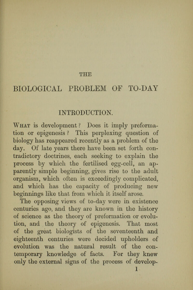 INTRODUCTION 3 placed within them, the germs of all subsequent creatures. To reckon at their proper value the theory of preformation, and, still more, the doctrine of en¬ folded germs, the standard of appreciation must not be the present range of our knowledge. They must be viewed historically, in the light of the knowledge of these days. Nowadays it is not so much pure reason as a wider empirical knowledge of nature, with its con¬ sequent transformation of ideas, that makes the doctrine of enfoldment difficult. Abstract thought sets no limit to smallness or greatness ; for mathe¬ matics deals with the infinitely small and ivith the infinitely great. So long as actual observation had not determined the limits of minuteness in the cases in question, there were no logical difficulties in the doctrine of enfolded germs. The biology of earlier centuries had not our empirical standard. What appeared then to be a simple organic material we have resolved into millions of cells, themselves consisting of difíerent chemical materials. The chemical materials have been analysed into their elements, and chemistry and physics have determined the dimensions of the ultimate molecules of these. It is only because the minute constitu¬ tion of ma,tter is no longer a secret to us that the theory of germ within germ now touches the absurd. It was very different in earlier days ; the acutest biologists and philosophers were evolutionists, and an epigenetic conception of the process of develop-