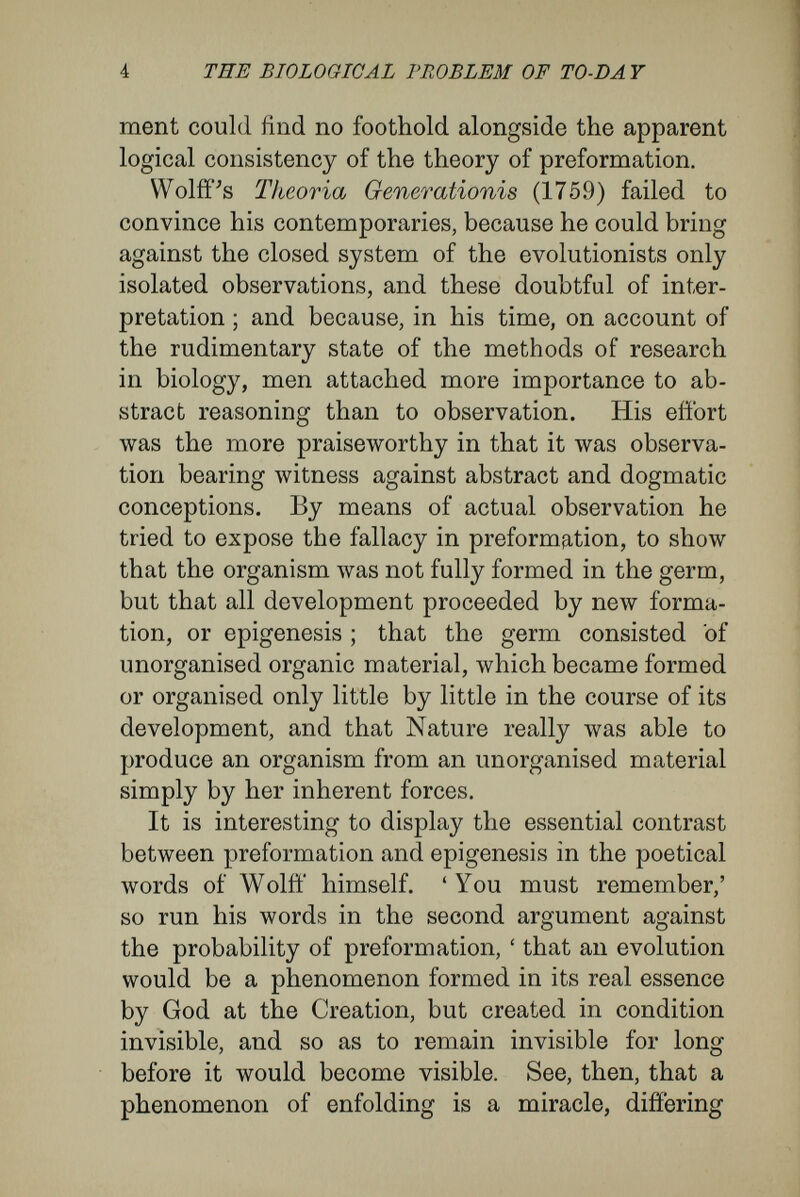 6 THE BIOLOGICAL PROBLEM OF TO-DA Y stitute the foremost task of biology. The prose¬ cution of biological investigation will continuously endow the theory of epigénesis лvith a fuller and fuller meaning, but will never transform it into a solution final in the sense of the theory of pre¬ formation. It seems to me that the significance of Wolff's doctrine lies in this : it rejected the purely formal theory of preformation because actual observations were against it. Thereby Wolfí' freed research from the straitened bonds of prejudice, and entered the only possible path by which science can advance —the path along which the biology of our century has made so great advances. Biologists of to-day approach the problem of organic development equipped with incomparably greater knowledge and with more delicate methods of research. But in our thoughts to-day, as we discuss the essential nature of the process of organic development and the mutual causal relations be¬ tween rudiments and their products, the same con¬ tradictory views are present, altered only as our methods of expression have altered. In a striking fashion Roux^ has contrasted the opposing ideas inherent in our modern conception of development, but yet identical with those which formerly found expression in the theories of pre¬ formation and epigénesis. 'By the term embryonic development, in its ^ AVilhelni lioiix in Zeitschrift für Biologic, vol. xxi. (1885) : Zur Orindirnwj lieber einicje Probleme der Eiiibryonalen Entmck- luny.