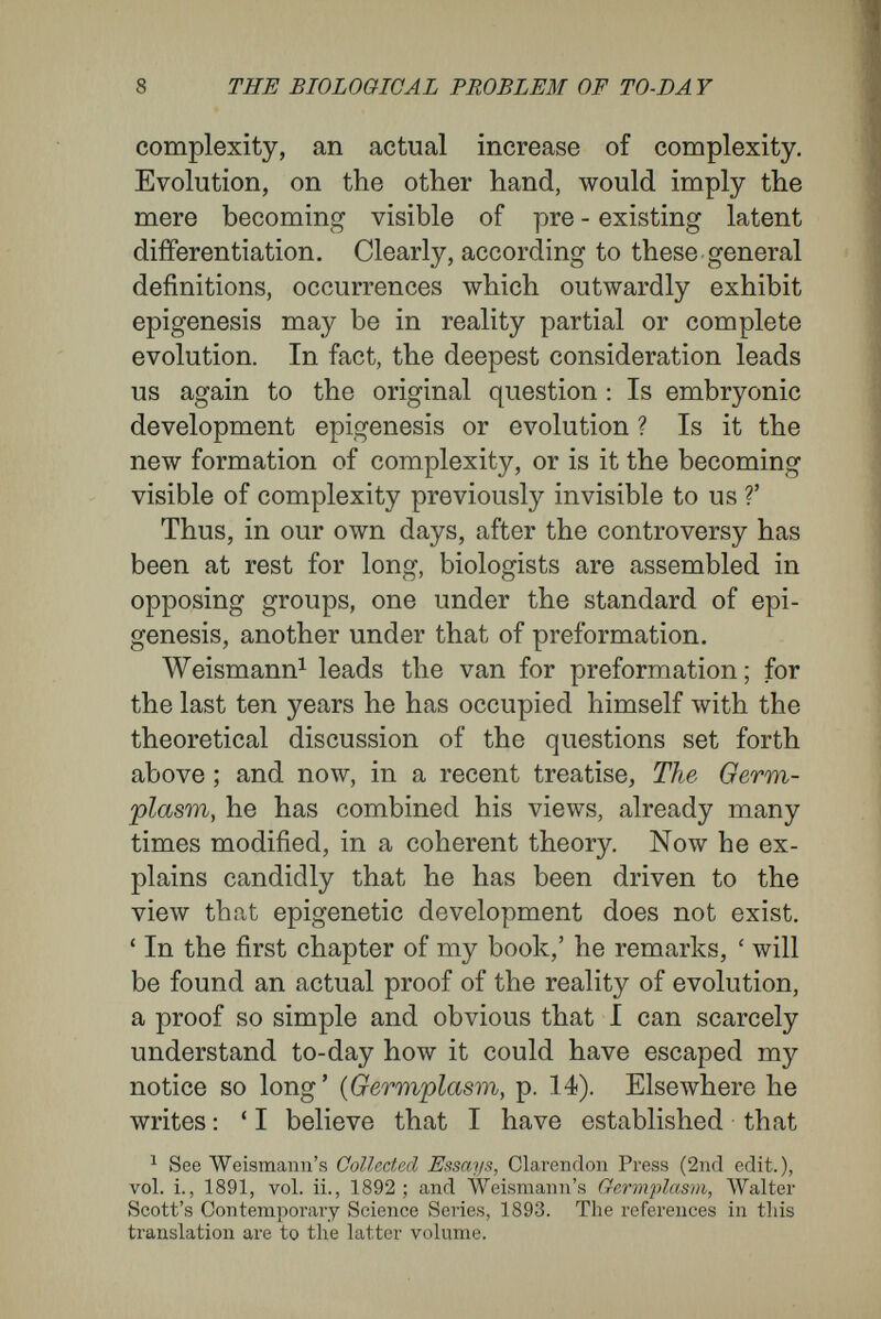 10 THE BIOLOGICAL PROBLEM OF TO-DAY to undergo a hereditary and independent change from the germ onwards, unless a small vital element corresponding to this particular part of the skin existed in the germ substance, a variation in this element causing a corresponding variation in the part concerned. Were this not the case, birth¬ marks would not exist.' Thus, in a slightly altered fashion, we come again to the position of the evolutionists of last century, for Avlîom the germ was an extremely small miniature of the adult creature. The new evolu¬ tion, as Weismann in especial has established it, seems to me to differ from the old doctrine only in two important points ; and these müst be placed to the credit of the greater scientific knowledge of our century. The first point concerns the relative positions of the parts in the patent and latent con¬ ditions. The older evolutionists assumed that these were identical, that the germ was a true miniature. It is true that Weismann regards his almost countless germinal particles as being held together in an architectural structure of almost in¬ conceivable complexity. For him the germ is an exceedingly complicated living being, a microcosm in the truest sense, in which every independently variable part that ever appears throughout the whole life is represented by a living particle, and in which each of the living particles is endowed with a definite, inherited position, a constitution, and the power of rapid multiplication. It is upon the qualities of these ultimate particles that he makes depend the qualities of the corresponding parts of