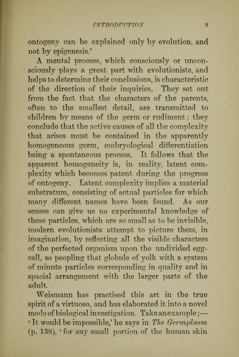 INTRODUCTION И the adult, the parts that are cells as well as the parts built of many cells. As, however, during visible development the parts of the embryo undergo many changes of position and metamorphoses, Weismann is compelled to make the assumption that the germ, as a micro-organism, is not simply a miniature of the adult, but that its minute particles have an arrangement totally different from that of the corresponding parts in the adult organism. The second point is the origin of each new generation. To explain the continuity of develop¬ ment, the old evolutionists held that the genera¬ tions lay enfolded one within another. Weismann avoids this difficulty by endowing his germs with divisibility, but he gives us no proof that division could possibly take place in the case of structures composed of innumerable particles built up into a definite and most complicated architectural system. Although the new evolution differs from the old in the points mentioned above, the two theories obviously agree very closely in the nature of their arguments and conclusions. When, to satisfy our craving for causality, biologists transform the visible complexity of the adult organism into a latent com¬ plexity of the germ, and try to express this by imaginary tokens, by minute and complicated particles cohering into a system, they are making a phantasmal image which, indeed, apparently may satisfy the craving for causality (to satisfy which it was invented), but which eludes the control of concrete thought, by dealing with a complexity