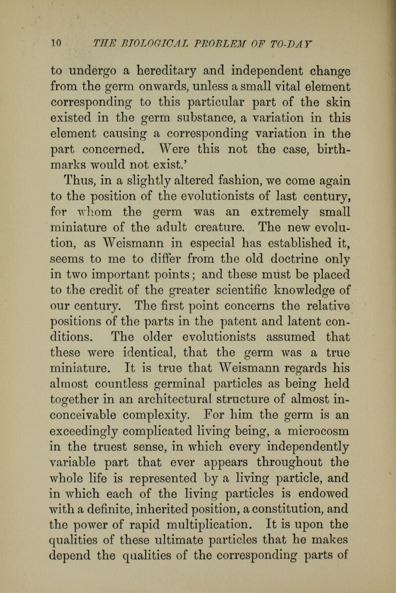 12 THE BIOLOGICAL PROBLEM OF TO-DAY that is latent, and perhaps only imaginary. Thus, craftily, they prepare for our craving after causality a slumbrous pillow, in the manner of the philoso¬ phers who would refer the creation of the world to a supernatural principle. But their pillow of sleep is dangerous for biological research ; he who builds such castles in the air easily mistakes his imaginary bricks, invented to explain the complexity, for real stones. He entangles himself in the cobwebs of his own thoughts, which seem to him so logical, that finally he trusts the labour of his mind more than Nature herself. 'Experiment,' says Weismann in The Germ- plasm, ' is not the only way to reach general views, nor is it always the safest means of discrimination,- although at first it seems conclusive. . . } It seems to me that in this case we can draw more prudent conclusions from the general facts of in¬ heritance than from the results of experiments that are neither quite clear nor undubious, although in themselves they are most valuable, and deserve the most careful consideration. If one remembers what was said in my section on the architecture of the germplasm as the basis of the theory of deter¬ minants, it will be agreed with me that ontogeny must find its explanation in evolution, and not in epigénesis.'^ I take up a more epigenetic position, and years ago I attacked evolutionary doctrines in many of ^ The Germplasm, p. 137. ^ Ibid., p. 138.