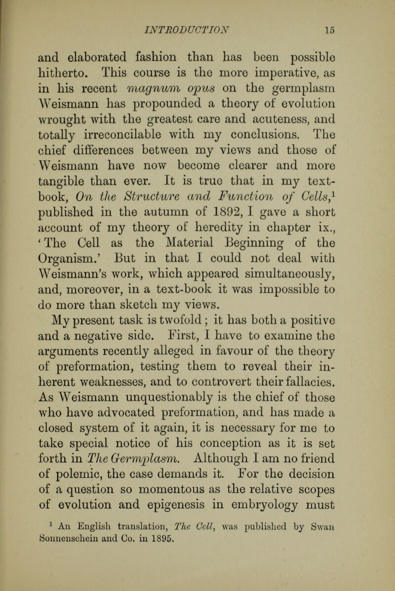 PART I. WEISMANN'S THEORY OF THE GERMPLASM AND DOCTRINE OF DETERMINANTS. As may be seen in his essays, On Life and Death, On the Duration of Life, etc., Weismann believes himself to have established a fundamental dis¬ tinction between unicellular and multicellular organisms. Unicellular organisms (he would, have it) do not undergo natural death, but, since they are able to reproduce themselves continuously by a process of simple division, are immortal. Multicellular organisms, on the other hand, must perish after a definite duration of life, and so are mortal. He makes an exception of the sexual cells, which, like unicellular organisms, are able to multiply indefinitely, and so are immortal. Thus Weismann came to make a distinction between the mortal (somatic) cells and the immortal (germ) cells of multicellular organisms. The latter he regarded as arising directly from the egg-cell, and never from somatic cells. Nussbaum has given utterance to similar views, holding that the dividing egg at a very early period cleaves into the cells from which the individual 2