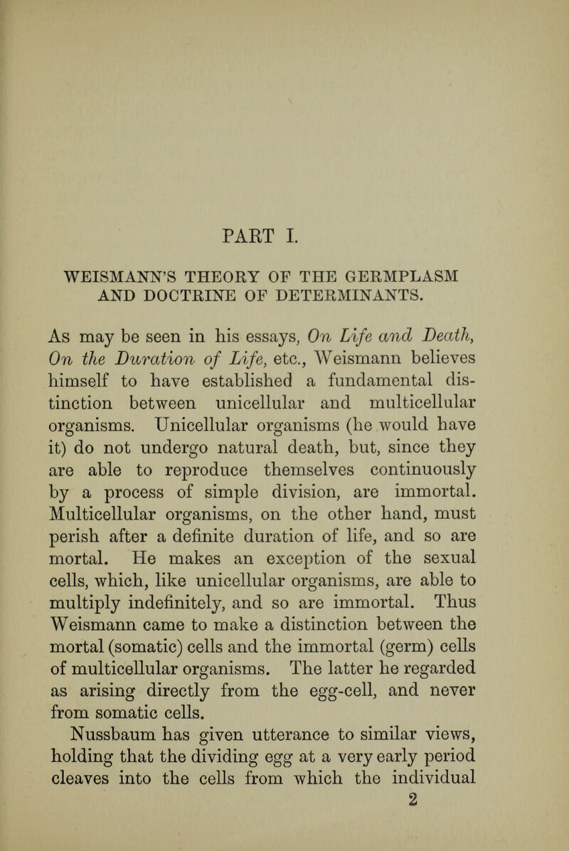 WEISMANN's THEORY OF THE GERMPLASM 19 spring ; that, in fact, the nucleus was the material basis of heredity. Weismann laid hold of this idea, but transmuted it to fit in with his original theory of the germ- plasm. Shortly put, his view is as follows : The whole of the nuclear material is not hereditary material, but only a definite part is such, and this part, throughout the development of the individual, remains unaltered in composition, and finally becomes the starting-point for the generations to come. The remaining and greater part of the nuclear material does not remain in an unaltered condition. The layers of cells, first formed in the embryo, grow unlike each other, and give rise to different organs and tissues; Weismann draws the inference that the nuclear substance as луеП alters during the process of development, transforming itself in a regular, orderly fashion, until, finally, each different kind of cell in the whole body contains a specific nuclearplasm. This segrega¬ tion and transformation begins with the process of cleavage itself, and thus ' the two daughter-cells that arise from the first cleavage of the egg-cell become difíerent, so that the one contains all the hereditary characters for the ectoderm, the other for the endoderm. In further course the ectodermal nuclear-plasm divides into that containing the primary germs of the nervous system, and that containing the similar constituents for the outer skin. By further cellular and nuclear divisions the inherited germs for the nervous system separate into those for the sense organs, those for the central