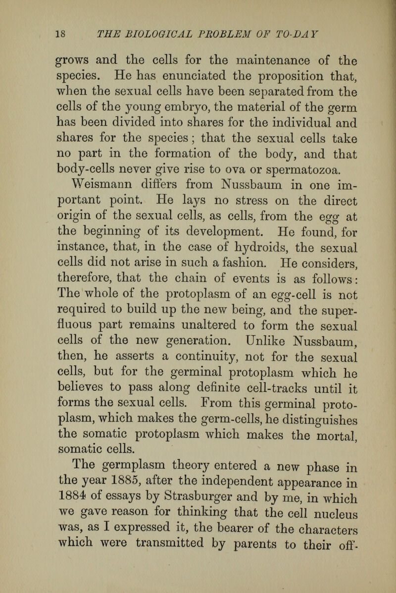 20 THE BIOLOGICAL PROBLEM OF TO-DAY nervous system, and so forth, until there are sepa¬ rated the germs for all the separate organs, and for the production of the minutest histological differ¬ entiation.' Weismann calls the diverging nuclearplasms into which the primitive germplasm is gradually trans¬ formed histogenous, because they determine the specific characters of the tissues. He assumes that the primitive, original germplasm has a most com¬ plicated molecular structure, while the histogenous nuclearplasms for tissue-cells, like muscle-cells, nerve-cells, sense-cells, gland-cells, and so forth, have relatively simpler structures. As, during the growth of the embryo, the germplasm becomes transformed into the histogenous plasms, its mole¬ cular structure becomes simpler in proportion to the fewer different possibilities of development each separated portion of it comes to contain. Following out this chain of ideas, Weismann attributes only to those cells which contain un¬ altered germplasm the power of giving rise to complete new individuals, while cells with histo¬ genous nuclearplasm, whether these be embryonal cells or cells of the ectoderm or of the endoderm, he regards as having lost this capacity, because nuclearplasm of a simpler molecular structure cannot retransform itself into that with the more complicated structure. The further conclusion is necessary that a part of the nuclearplasm of the original nucleus of the fertilised egg-cell must remain unaltered throughout the various nuclear divisions, although it may be mingled with the