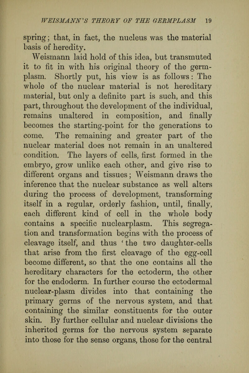 WEISMANN's THEORY OF THE GERMPLÄSM 21 nuclearplasms of certain series of cells. For these reasons, ova and spermatozoa can arise only when the germplasm which has been handed on from the original nucleus to certain cells is able to over¬ come the histogenous plasm of these cells. In this respect Weismann has amended his original propo¬ sition that the germ-cells were immortal, like unicellular organisms. In a strict and literal inter¬ pretation such a proposition would be incorrect, for the germ-cells are immortal only so far as they contain the germplasm, the immortal part of the organism. In its further elaboration Weismann's conception was influenced considerably by publications of Naegeli, Ue Vries, and Wiesner. These dealt with the composition of the hereditary material, and they contained new hypotheses concerning the primary structure of the cell-body. VVeismann avowedly accepted the suggestion of De Vries, who had rehabilitated and modernized Darwin's doctrine of pangenesis, according to which gemmules, small particles endowed with the power of division, were the material bearers of hereditary characters. From these ditìerent sources Weismann has now Avorked out, in minutest detail, a theory to Avhich he considers his former writings but as the preface ; none thé less, he has taken from his own writings the most essential and characteristic sequences of idea, in a fashion but slightly modiñed. Let me give the most important parts of his conception. The substance which is the bearer of the here¬ ditary character of a species (the idioplasm of