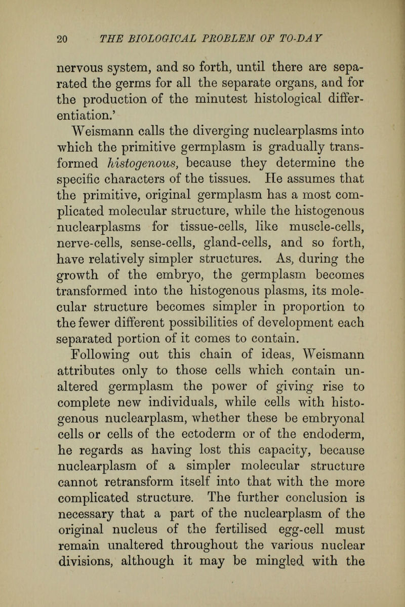 22 THE BIOLOGICAL PROBLEM OF TO-DAY Naegeli) lies not in the general protoplasm of the ovum and spermatozoon, but in their nuclear matter (hypothesis of Hertwig and Strasburger), Weismann calls this the germ plasm, so altering the previous connotation of the word. The germ- plasm of every species has an extremely compli¬ cated, stable architecture, an architecture that has been elaborated gradually in the course of past time. In this he distinguishes simple and complex component parts, the biophores, determinants, ids, and idants. The biophores are his smallest material units, and to them are due the fundamental qualities of life—assimilation, metabolism, and reproduction by division. Thus, they correspond to Herbert Spencer's physiological units, Darwin's gemmules, De Vries'- pangenes, and Hertwig's idioblasts. They are the bearers of the various characters of cells, and there are present in the germplasm a very large multitude of different kinds of them, corresponding to the number of cells with different characters. The determinants are units of the rank next higher ; they have qualities of their own, but are composed of groups of several kinds of biophores. They, too, have the power of division which is associated with, and comes about by, multiplication of the coherent company of biophores which lies within them. The histological character of every cell in a multicellular organism is determined by a single determinant (cell-determinants). Weismann has framed his conception of determinants so as to