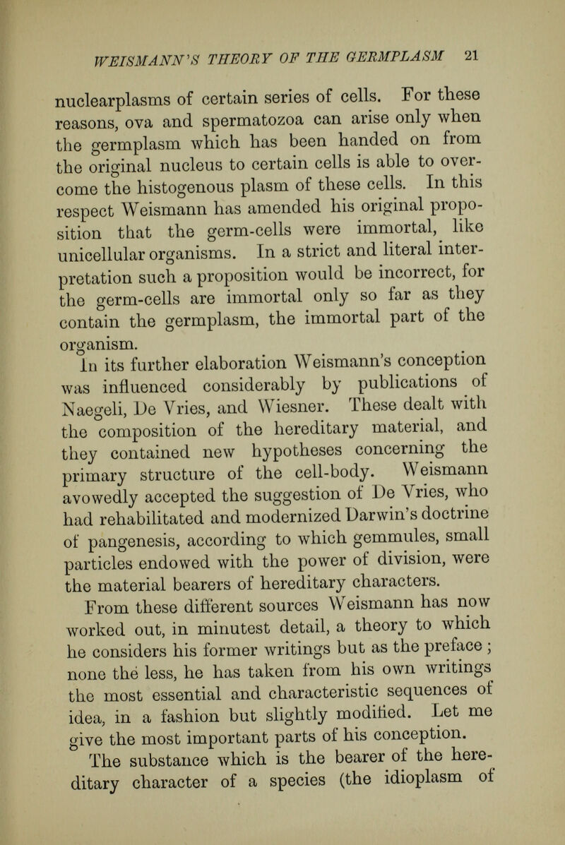 WEISMANN'S THEORY OF THE GERMFLASM 23 avoid the supposition that every single cell is represented in the germplasm by its own biophores. There are small parts in the body in which the cells are all alike, and for these parts a single determinant suffices, afterwards multiplying by division. On the other hand, each cell or cell- group in the body, that is independently variable, must have its special determinant in the germ- plasm. And so the germplasm of a species must possess as many determinants, or guiding par¬ ticles, as there are in the organism cells or cell- groups that are independently variable in the germ or in later stages (hereditary pieces or deter¬ minates). As every cell or group of cells which corresponds to determinants has a definite position in the body, Weismann infers that the determinants are defi¬ nitely placed in the germplasm, and form an ordered, complicated community. He has given the name id to these communities, which are higher units лvith definite constitution and with complicated architecture. These ids are bodies containing all the determinants necessary to build up the indi¬ vidual of a species, and correspond to what Weis- mann previously called ancestral plasms. Every id must be able to grow and multiply, for it is by their multiplication that the germplasm for new individuals is formed. A single id would suffice for the conduct of a single life - history ; Weismann, however, in the pursuit of a chain of thought connected with the relation of sexual reproduction to heredity, and