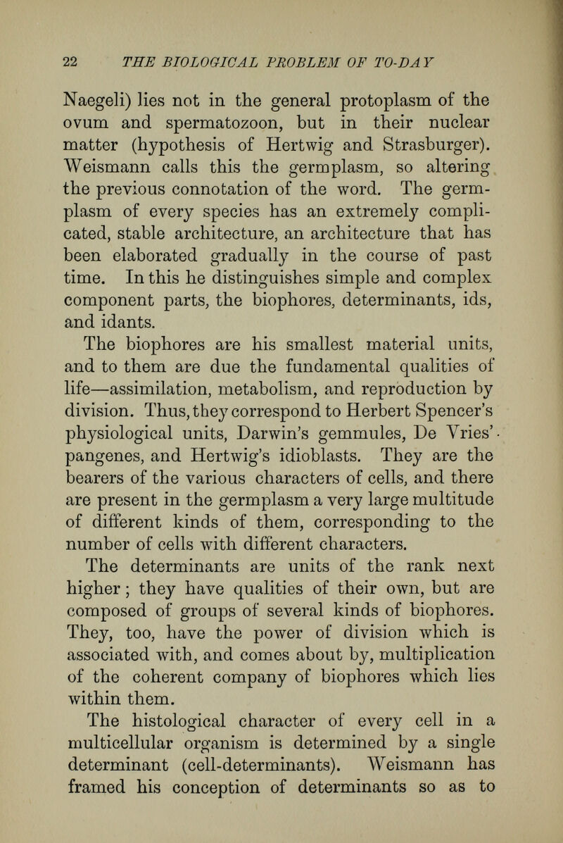 24 THE BIOLOGICAL PROBLEM OF TO-DA Y which I shall not discuss here, regards the germ- plasm as being still more complicated, and consist¬ ing of many, sometimes more than a hundred, ancestral plasms or ids, which have been derived from near or distant ancestors, the peculiarities of whose structures they retain, and may at some time actually produce (explanation of atavism). But how does this fabric, endowed лvith an archi¬ tecture so complicated, actually produce the de¬ velopment of the adult from the egg ? The natural mechanism for this purpose is cell division and nuclear division. According to Weismann's supposition—a sup¬ position which forms, as we shall see, a chief corner-stone of his system—there are two kinds of nuclear division, the difterence betAveen which has not been observed, but is a corollary from the difference between their results. The one kind is denoted as integral, or doubling division ; the other as differential, or differentiating division. The first method has only an incidental importance in Weis¬ mann's hypothesis : it consists of the doubling by growth of the rudiments, and of a perfectly fair division of them between the half-chromosomes; it occurs in tissues-cells, where parent-cells divide into daughter-cells exactly similar to each other and to their parents. On the other hand, in differentiating division the rudiments become irregularly grouped during their growth ; consequently, on division of the ids, which are composed of determinants, totally different com¬ binations of the determinants are included in the