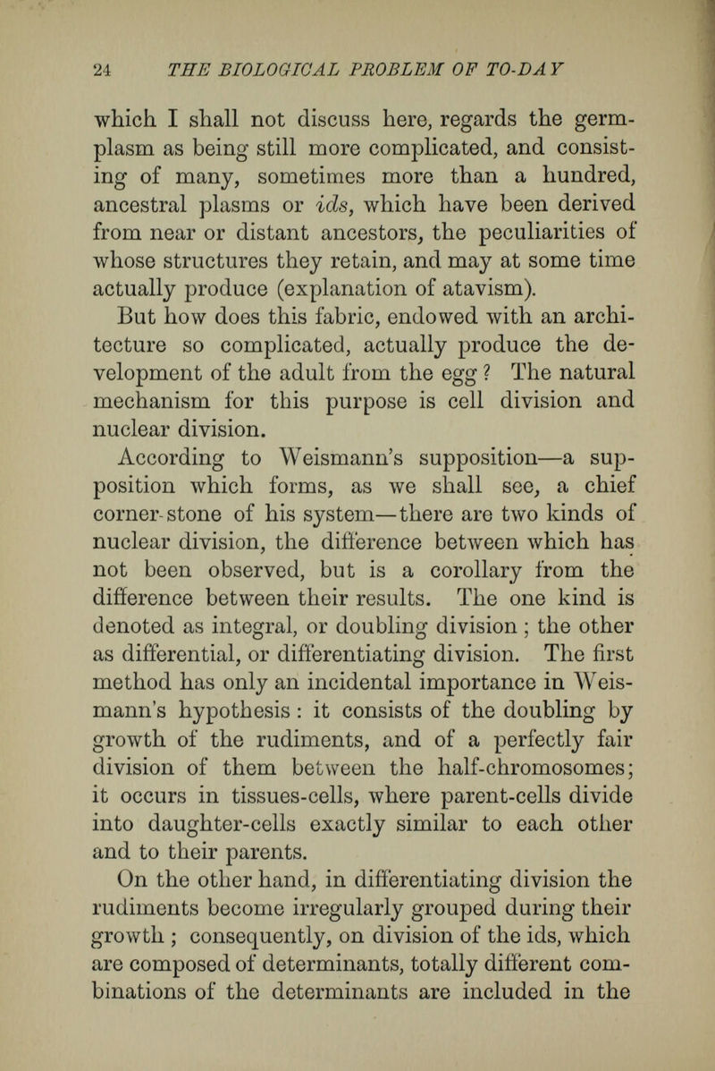 26 THE BIOLOGICAL FROBLEM OF TO-DAY necessarily follow one another in a regular order, and thus the thousands and hundreds of thousands of hereditary parts are gradually formed, each in its right place, and each provided with the proper determinants. The construction of the whole body, as well as its differentiation into parts, its segmenta¬ tion, and the formation of its organs, and even the size of these organs—determined by the number of cells composing them — depend upon this com¬ plicated disintegration of the determinants in the id of germplasm. The transmission of characters of the most general kind—that is to say, those which determine the structure of an animal as well as those characterising the class, order, family, and genus to which it belongs—are due exclusively to this process.' This mechanism of differentiating division fails to explain the phenomena of reproduction and of regeneration. For these Weismann has the follow¬ ing ancillary suppositions : The first is the already-described hypothesis of continuity of the germplasm. As the disintegration of the germplasm into determinants, occurring in the development of an egg into an organism, is a process which cannot be retraced, and, as the future repro¬ ductive cells of the organism must contain undisinte- grated, perfect germplasm, it follows that the germ¬ plasm in the germ-cells of the child must have come directly from the original germplasm of the parent. During the development, as Weismann assumes, only a few of the ids, each of which contains all the necessary germs, break up by differentiating division