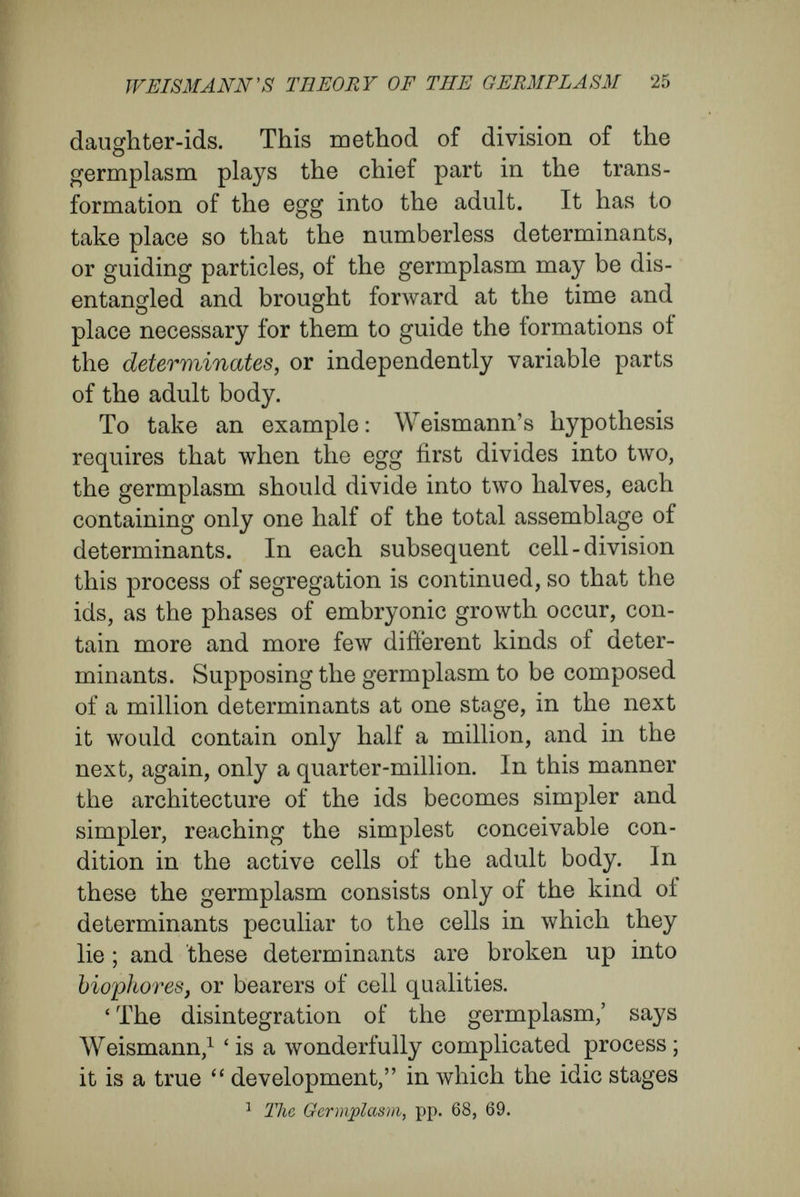 WEISMANN's THEORY OF THE GERMPLASM 27 into the determinants which control the course of the ontogeny, and decide the final characters of the cells. Another set of ids remains undisin- tegrated, with their determinants fast bound together, and, in the cell divisions, is not broken up into dissimilar groups. The first set of ids is the active, disintegrating germplasm ; the second set is a passive, latent germplasm, which may be de¬ scribed as accessory germplasm {Nebenheim'plasma). The active ids are his explanation of the embryonic events, which they direct ; the accessory germ¬ plasm is reserved to form the germ-cells, and, in fast-bound condition, is handed on through a short or long series of cell-divisions alongside the active germplasm. Handed on in this passive state, it finally reaches a group of cells which may be many or few generations distant from the original egg- cell, and impresses upon them the character of sexual cells. This transfer of germplasm from the egg to the sexual cell occurs in orderly fashion, along prescribed series of cells which Weismann has called the germ-tracks. Only these cells, which contain part of the perfect, undisintegrated germ¬ plasm, serve for the preservation of the species and are immortal ; the other cells, since, from the dis¬ integration due to differentiating division, they contain only fragments of the perfect plasm (groups of determinants or single determinants), are mortal, somatic cells. The formation of buds is explained in much the same way as the origin of germ-cells. There is handed along from the egg, through prescribed