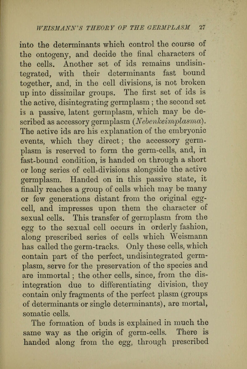 WEISMANN'S THEORY OF THE GERMPLASM 29 Criticism of the Germplasm Theory.^ At first sight, much of Weismann's fabric, of hypotheses gives the impression of being a closed system, thought out as a whole, and it has been treated as such in most of the notices and criticisms which I have seen. As a matter of fact, Weismann has spared no pains in the elaboration of his system, and has attempted to bring under his theory the many difíerent phenomena of heredity and development, as well as alternation of genera¬ tions, regeneration, atavism, and so forth. But, on the other hand, he has been careless in testing the stability and security of the foundations upon which he has built. It is on solid foundations that lie deep in the earth, and that avoid all reproach of being scamped or superficial work, that the durability of a structure depends. In this criticism the details of the superstructure will be disregarded, but the foundation will be tested thoroughly. Cells and cell-properties are essential parts of Weismann's theory; while Naegeli has attempted to make his theory of the idioplasm independent of the whole conception of cells. In this matter I agree with Weismann, as, indeed, with De Vries and others, and I consider that the course taken by Naegeli has made his position untenable. Naegeli would make his theory of the idioplasm ^ The following treatises contain criticisms of Weismann's theories : W. Haacke, Gestaltung und Vererbung ; Leipzig, 1893 ; Herbert Spencer, articles in Cmitemporary Review (1893-94) ; Romanes, An Examination of Weismannism ; Longmans, 1893.