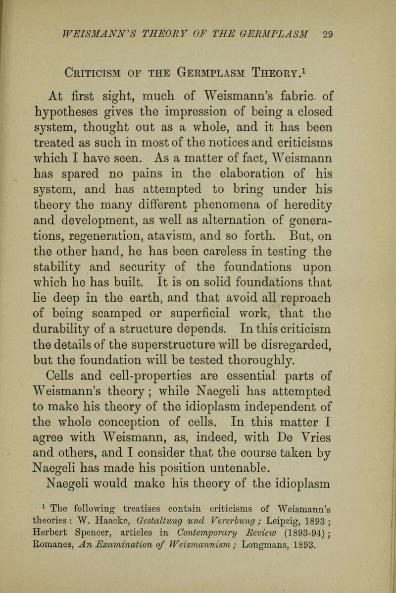 WEimANN'S THEORY OF THE GEBMPLASM 31 animal and in the vegetable kingdom, have the morphological value of cells. In this point I am in opposition to Naegeli, although otherwise I agree with much in his con¬ ceptions, A theory of heredity must be reconciled with the cell theory. In investigating Darwin's pangenesis, Galton's doctrine of the stirp, Naegeli's idioplasm, Weismann's germplasm, the intracellular pange¬ nesis of De Vries, His' doctrinal of germinal foci for the formation of organs, or Roux's mosaic theory, I believe that one must face the question : How far do these doctrines agree with what \ve know about the structure and function of the cell ? Moreover, in deciding between the alternatives— preformation and epigénesis—I believe that it луШ profit us to start our critical investigation with the cell itself. With this object, I shall now sum up in a few sentences as much of our present knowledge of the life of cells as, I believe, must be reckoned with in any theory of propagation. The cell, which consists of protoplasm and a nucleus, is an elementary organism, that, by itself, or in combination with other cells, forms the basis of all animal and vegetable organisation. In minute structure it is so extraordinarily complicated that its essential constitution (its micellar or molecular structure) eludes our observation. It is a medley, composed of numerous, chemically distinct par¬ ticles that may be divided into two groups, organised and unorganised. The latter are free, or in solution ; they are such as albuminates, fats,