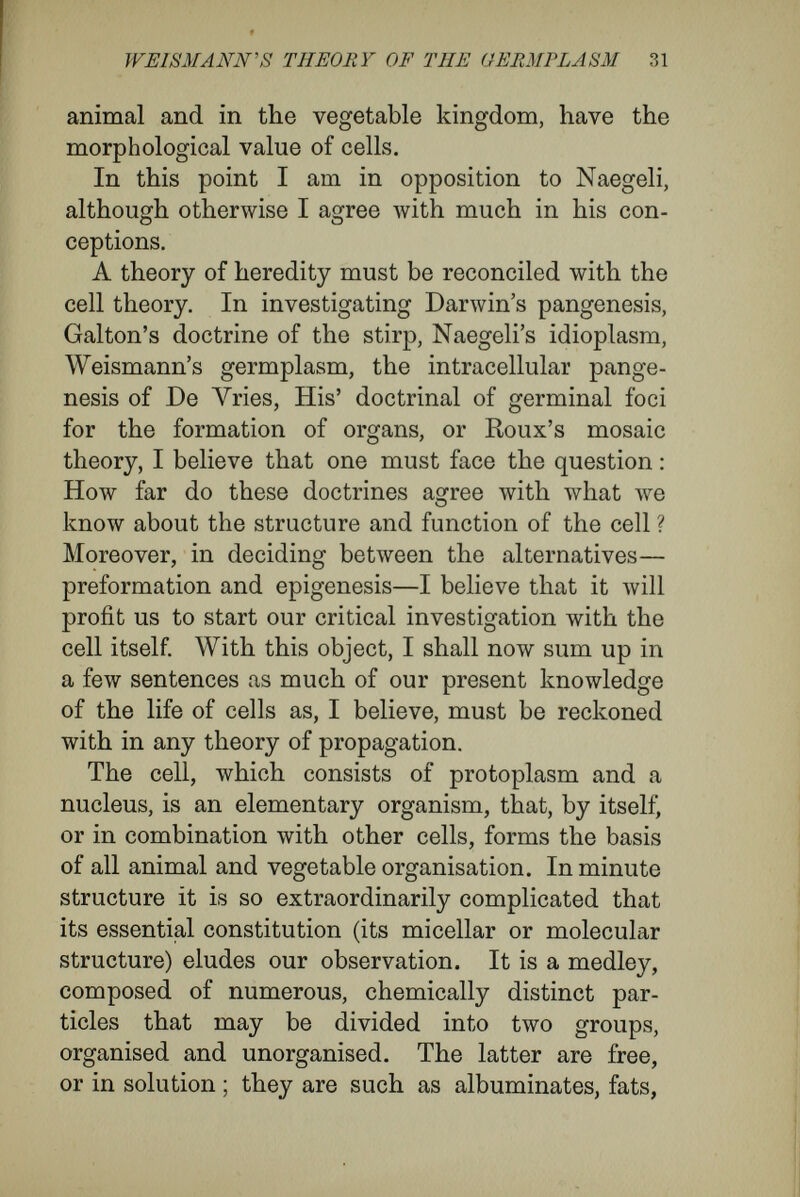 ÎFBIS3iJAWS THEORY OF THE GERMPLASM 33 A mass of protoplasm with several nuclei (like the myxomycètes, cœloblasts, etc.) has the morpho¬ logical value of a number of cells (synergides), corresponding to the number of the nuclei. The means by which the continuity of life is maintained is the capacity of the cell to manifold itself by division, so forming two or more separate pieces. The process, which in most cases is asso¬ ciated with complicated changes of the nuclear contents, appears essentially to consist of the following : The elementary units of the cell (centro- somes, chromatin bodies in the case of nuclear division), being endowed with special energy re¬ sulting from the processes of growth, divide, and the elementary products of division separate into two groups, which move from the middle line ; ductive cells contains the hereditary mass or germinal material. My reasons may be found in my text-book on The Cell (English edit., p. 274). Briefly they are: 1. The equivalence of the male and female hereditary masses. 2. The equal distribution of the growing nuclear mass of the primary egg-cell among the daughter- cells that, arising from it, build up the organism. 3. The pi eserva- tion of a constancy of bulk of the hereditary mass when fertilization occurs. 4. The isotropism of protoplasm. Following Pflüger, I mean by isotropism that the protoplasm of the egg does not contain local areas for the formation of different organs ; but that, according to the conditions, any part of the protoplasm may be employed in the formation of any organ. Isotropism is merely the negation of His' doctrine of the presence of local areas for definite organs, and without losing its meaning, is compatible with the fact that many eggs have their poles diff'erent, and that others have a bilateral symmetry which determines the plane of the first division. 5. The fact that the first stages of many embryonic developments consist in the multiplication of the nuclear material and its distribution in the yolk, following which the yolk-mass cleaves into cells. 3