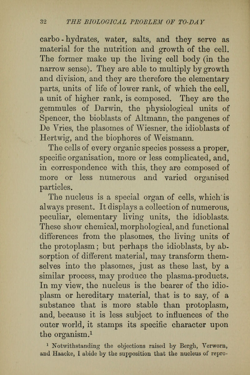 34 THE BIOLOGICAL PROBLEM OF TO-DAY upon this there follows a division of the general body of the cell, i.e., of the protoplasm and its contents. From the point of view of cells, I believe myself compelled to raise several objections to most im¬ portant bases of Weismann's germplasm theory. For convenience of exposition these maybe divided into two groups : Objections to the hypothesis of differentiating division; objections to Weismann's doctrine of determinants. I. Objections to the Hypothesis of Differ¬ entiating Division. A corner-stone of Weismann's theory is his assumption of nuclear divisions which are differ¬ entiating. Proof of this fundamental assumption may be sought in vain in Weismann^s writings. Instead of that, a series of abstract arguments are brought forward in favour of it. Thus on p. 31 (of the English translation) Weismann treats the chromatin in the nucleus of the fertilised egg as the substance which accomplishes inheritance, and he denotes all the nuclei of the organism arising from the nucleus of the egg by divisions as the chromatin - tree, and then goes on to ask whether or no the pieces of hereditary material that make up the chromatin-tree of an organism are like each other or different. ' It can easily be shown,' the answer runs, ' that the latter must be the case.' For ' the chromatin is in a condition to impress the specific character on the cell in the