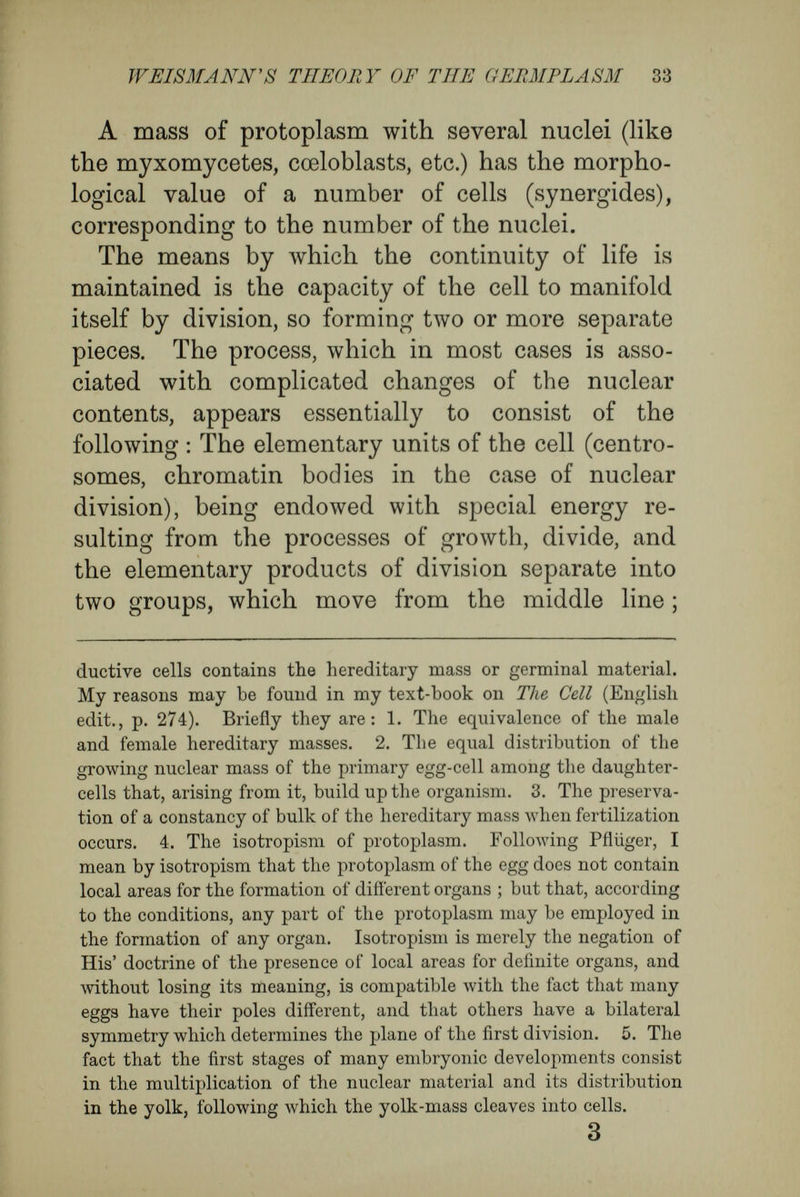 WEISMÄNN'S THEORY OF THE GERMPLASM 35 nucleus of which it is contained. As the thousands of cells which constitute an organism possess very different properties, the chromatin which controls them cannot be uniform ; it must be different in each kind of cell.' Moreover, on p. 45 (of the English edition), ' The fact itself ' (the capacity on the part of the idio¬ plasm for regular and spontaneous change) ' is beyond doubt. When once it is established that the morphoplasm of each cell is controlled, and its character decided, by the idioplasm of the nucleus, the regular changes occurring in the egg-cell, and the products of its division in each embryogeny, must then be referred to the corresponding changes of the idioplasm.' Finally, on p. 205 (of the English edition), ' The cells of the segmenting ovum are completely dis¬ similar as regards their hereditary value, although they are all young and embryonic, and are not in¬ frequently quite similar in appearance. It there¬ fore seems to me to follow from this, as a logical necessity, that the hereditary substance of the egg- cell, which contains all the hereditary tendencies of the species, does not transmit them in toto to the segmentation cells, but separates them into various combinations, and transmits them in groups to the cells. !■ have taken account of these facts in con¬ sidering the regular distribution of the determinants of the germplasm, and the conversion of the latter into the idioplasm of the cells in the different stages of ontogeny.' In the different propositions I have quoted, we