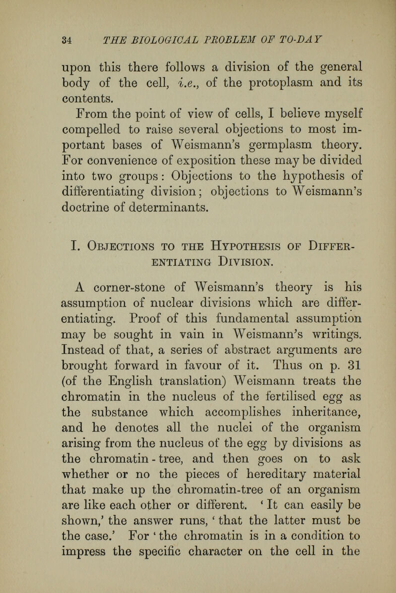 36 THE BIOLOGICAL PROBLEM OF TO-DA Y have to deal with what is merely a fallacy in rhetorical disguise. For, from the premiss that the chromatin has the power of impressing specific character upon the protoplasm of the cell, it by no means follows that two cells, distinguishable by the nature of their plasma-products, must therefore contain different kinds of protoplasm. There are other possibilities to be reckoned with. Weismann himself knows that there is no logical necessity for the conclusion, for he himself suggests another possibility in the following : ' If луе wished to assume that the whole of the determinants of the germplasm are supplied to all the cells of the entogeny, we should have to suppose that differ¬ entiation of the body is due to all the determinants except one particular one remaining dormant in a regular order, and that, apart from special adapta¬ tions, only one determinant reaches the cell, viz., that which has to control it. If, however, we do make the assumption,' etc. (p. 63, English edition). Here, then, Weismann himself points out that what in other places he has attempted to represent as a necessary conclusion is but one of two alter¬ natives. Not only does he grant the possibility of the alternative, but uses it himself in explanation of the phenomena of reproduction and development. He attributes to certain series of cells, in addition to the active rudiments controlling the normal cha¬ racters of their protoplasm, the possession of numerous latent rudiments which become active when opportunity presents itself.