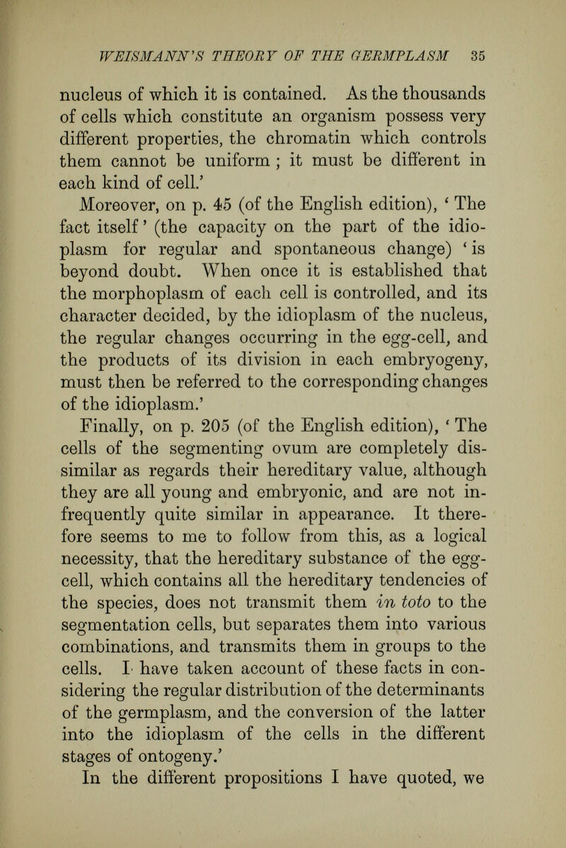 WEISMANN's THEORY OF THE GERMPLASM 37 This non sequitur in his argument Weismann excuses with the remark that the presence of latent rudiments in special cases ' depends, as I believe, upon special adaptations, and is not primitive, at any rate not in higher animals and plants. Why should Nature, who always manages with economy, indulge in the luxury of always providing all the cells of the body with the whole of the determinants of the germplasm, if a single kind of them is sufficient ? Such an arrangement will presumably have occurred only in cases where it serves definite purposes ' (p. 63, English edition). Here, again, is a rhetorical flourish instead of a proof. But the dilemma which луе are examining is not yet at an end. Supposing for the moment that we accept the assumption that ditìerent character in cells implies different character in their nuclear matter, we have at once a new and important decision to make. Does the nuclear matter in the different cells, that has arisen by division from the nuclear matter of the egg-cell, become unlike by the process of division itself ? or is it only after the division that it becomes different, and in con¬ sequence of the action of outer forces upon the nuclei ? Weismann decides boldly—but again without bringing forward proof—in favour of the former interpretation. 'For the chromatin,'he remarks,^ ' cannot become different in the cells of the fully formed organism ; the differences in the chromatin controlling the cells must begin Avith the develop- 1 English edition, p. 32.