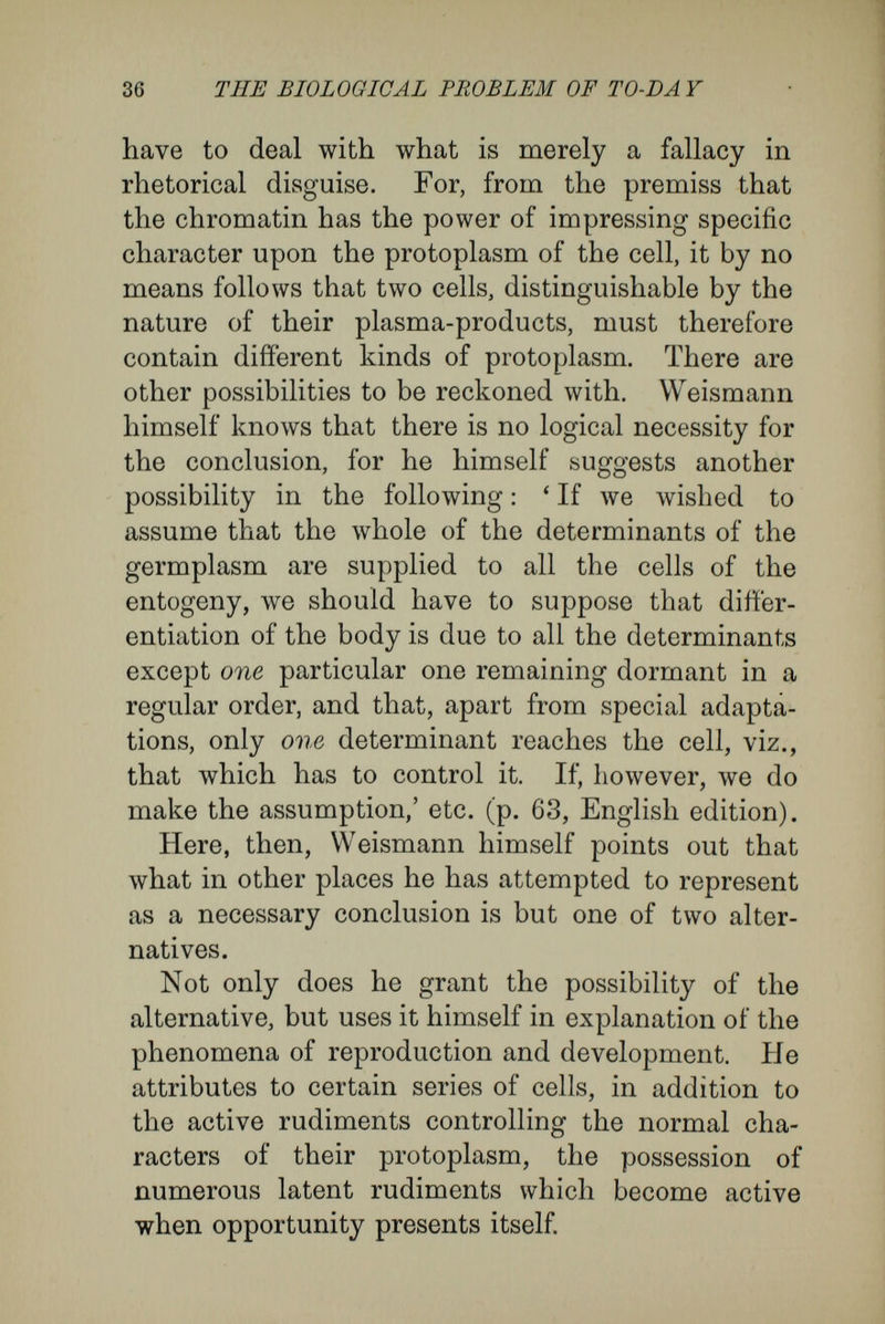38 THE BIOLOGICAL PROBLEM OF TO-DA Y ment of the egg-cell and must increase as develop¬ ment proceeds ; for otherwise the different products of the division of the egg-cell could not give rise to entirely different hereditary tendencies. This is, however, the case/ Weismann represents to him¬ self that^ ' the changes of the idioplasm depend on purely internal causes, which lie in the physical nature of the idioplasm. In obedience to these, a division of the nucleus accompanies each qualitative change in the idioplasm, in which process the different qualities are distributed between the two resulting halves of the chromatin rods.' I shall proceed to show that this conception in¬ volves material difficulties and contradictions. It will be found that characters totally contradictory are ascribed to Weismann's idioplasm. On the one hand^ it is credited with being a stable substance, possessing a coherent, complicated architecture ; in the form of ancestral plasms it is supposed to be handed on, from one individual to another, un¬ changed through many generations ; on the other hand there is ascribed to it a labile architecture, that allows a free and perpetual casting loose of rudiments, of such a kind that at each division there is caused a complete rearrangement and un¬ equal division of these rudiments. In the one case, the inner forces produce a reciprocal, coherent bond between the numerous rudiments ; in the other case, permit change of their position and relations to one another, and this not only once but in orderly, definite fashion, different in each of many ^ English edition, p. 34.
