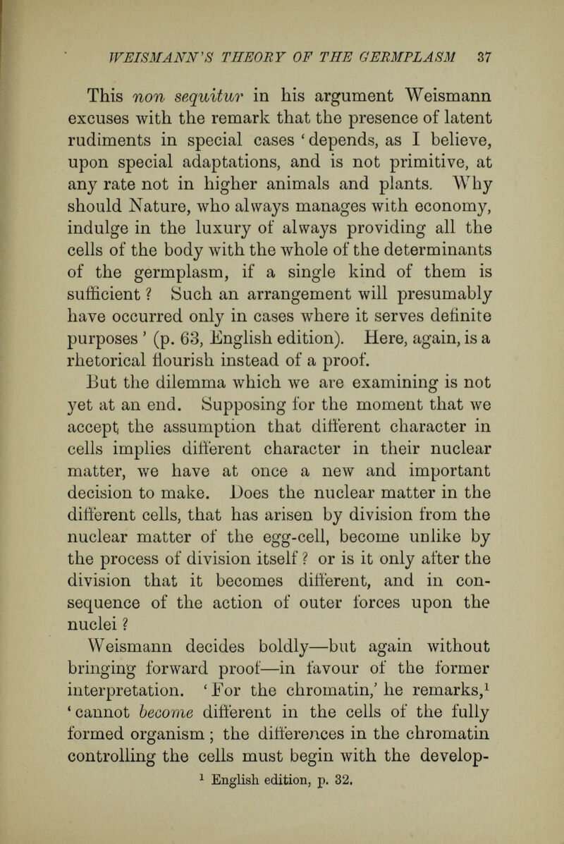 WEISMANN'S THEORY OF THE GERMPLÄSM 39 successive divisions, so that the id comes to possess a completely altered architecture. 'Each id in every stage ' (p. 77 of the English edition), ' has its definitely inherited architecture ; its struc¬ ture is a complex, but a perfectly definite one, which, originating in the id of germplasm, is trans¬ ferred by regular changes to the subsequent idic stages. The structure exhibited in all these stages exists potentially in the architecture of the id of germplasm : to this architecture is due, not only the regular distribution of the determinants—that is to say the entire construction of the body from its primary form.' Unfortunately, Weismann's hypothesis tells us nothing at all about these internal causes, that depend upon the physical nature of the idioplasm ; that is to say, nothing at all about the causes which, working in a fashion so contradictory and astonishing, really produce the whole develop¬ ment. In such a state of aftairs it is better to turn to Nature herself, and to see whether or no the occurrence of differentiating division of the nucleus in the organic world is at all supported by the actual observations and investigations of those who study cells. We shall examine (1) Unicellular organisms; (2) Lower multicellular organisms ; (3) The phe¬ nomena of generation and regeneration ; (4) altera¬ tion of structural growth due to external inter¬ ferences (heteromorphosis) ; (5) A number of physiological indications that cells and tissues, in