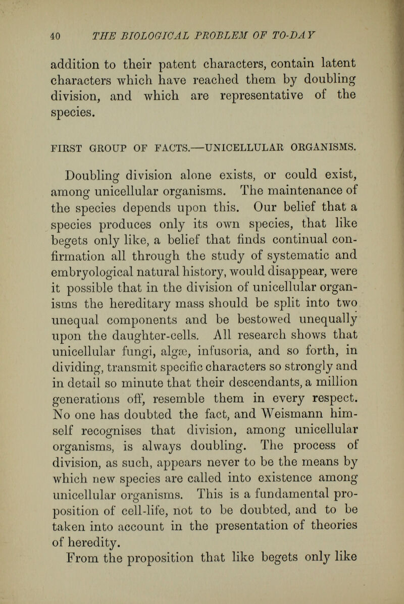 42 THE BIOLOGICAL PROBLEM OF TO-DÄ Y small germ-cells afterwards develop into the very difíerent, adult gregarine-cells. If the characters of a species be associated with a hereditary mass, an actual substance that is handed on from the parent-cell to the ofíspring, it is clear that the infusoria-like vagrant young of the Acinetan, and the sickle-shaped embryos of the Gregarine possess it, although for some time they are quite unlike the parent organism. For at last they become an Acinetan or a Gregarine, exactly like the parent-cell from which they arose as embryos. These circumstances, among unicellular organ¬ isms, are a weighty indication of the error of con¬ cluding, with W eismann, in the case of multicellular forms, that because cells are unlike in outward appearance, the hereditary mass, or, as I call it, the nuclear matter, within them is also unlike. 8uch an assumption would involve us in the greatest contradictions. For the supposition that the nucleus is the hereditary mass transmitting the characters of the species necessitates the con¬ clusion, in the case of unicellular forms, that the hereditary mass remains in possession of all the rudiments of the cell while it passes through the various phases of its cycle of development. Other¬ wise, these phases would have to be acquired anew in each case. We must, therefore, represent the possibilities of exchange between the nucleus, in its capacity of bearer of the hereditary mass, and the protoplasm as being such that all the rudiments are not simultaneously in activity, but that some of them can remain latent for a time.