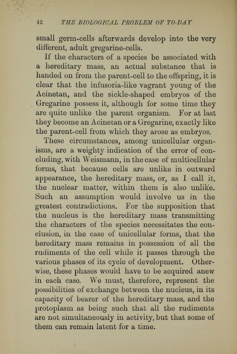 44 THE BIOLOGICAL PROBLEM OF TO-DAY dividual of a higher rank ; these cells resemble one another so completely in appearance and in qualities that there can be as little doubt as in the case of unicellular organisms that they arose by doubling division. It is certain, then, that there exist multicellular bodies, often consisting of many thousand cells, in Avhich each part retains the qualities of the egg from which it arose by doubling division, and which, as that method implies, possess the rudi¬ ments of the whole of which each is a part. In this category there naturally fall the multi¬ nucleated masses of protoplasm, sometimes highly organised, in Avhich every nucleus, surrounded by a shell of protoplasm, is capable of reproducing the whole. I am thinking of the slime-fungi {Myxo¬ mycètes), with their peculiar formation of repro¬ ductive bodies ; of the ' acellular plants,' which in some cases closely resemble multicellular species in their formation of leaf and root, and in their mode of growth, as, for instance, Caulerpa, the multi¬ nucleated Foraminifera and Radioiarians. F or, ac¬ cording to our definition of the cell, a multinucleated organism potentially is a multicellular organism. In this matter Weismann has assumed a position which leads to peculiar consequences. In his opinion, somatic cells and germ-cells were sharply distinct at their first appearance in evolution, and have remained so ever since. Transitional forms between them are nowhere to be found. It would be inconsistent with his theory of the germplasm had somatic cells contained germplasm as their