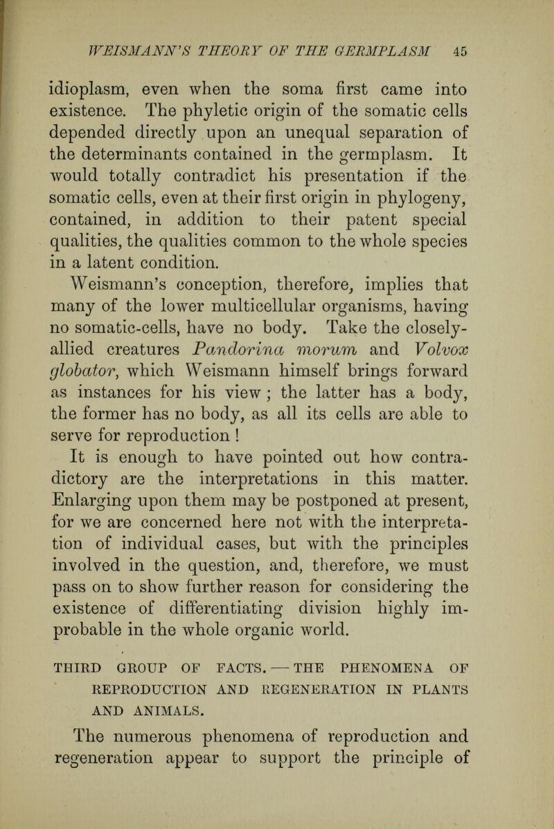 WEIS MANN'S THEORY OF THE GEEMPLÄSM 47 There must, then, be contained in the cells of the bud the germinal rudiments of the whole animal ; this conclusion is more necessary as the individuals, produced from the buds, in due course bear sexual products. Although in many higher animals and plants one sees that cells with the capacity for repro¬ duction are limited to special areas, still, the capacity for regeneration often is very great. In a wonderful fashion animals will reproduce lost parts, sometimes of most complicated structure ; just as a crystal, from which a corner has been chipped, will perfect itself again when brought into a solu¬ tion of its own salt. A Hydra, from which the oral disc and tentacles have been cut off, a Nais deprived of its head or of its tail, a snail of which a tentacle with its terminal eye has been amputated, will reproduce the lost parts, sometimes in a very short time. The cells lying at the wounded spot begin to bud, producing a layer or lump, the cells of which resemble embryonic cells. From this embryonic mass of cells the lost organs and tissues arise—in Hydra, the oral disc with its tentacles ; in Nais, the anterior end with its sense-organs and special groups of muscles ; in the snail, the tentacle with its compound eye built up of elements so different as retinal-rods, pigment-cells, nerve-cells, lens, and so forth. Even among vertebrates, in which the capacity for regeneration is the least, as in the restoration of the wounded parts small defects occur, lizards can reproduce a lost tail, tritons an amputated