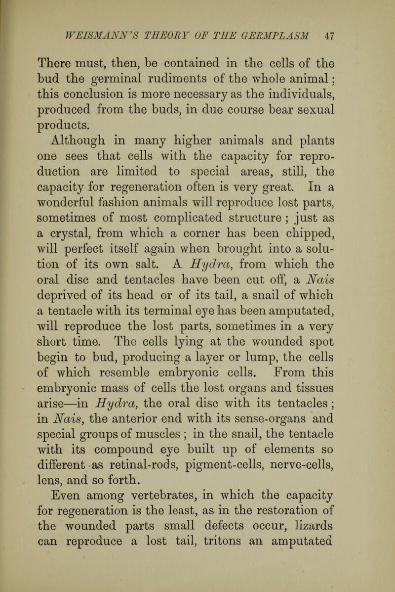 WEISMANN's THEORY OF TEE GEBMPLÄSM 49 difficulties most irreconcilable with Weismann's theory. Loeb uses the word ' heteromorphosis ' to denote the ability possessed by organisms, under the stimulus of external forces, to produce organs on parts of the organism where such do not occur normally, or the power to replace lost parts by parts unsimilar to them in form and function- Regeneration is the reproduction of parts like those lost ; heteromorphosis is the reproduction of parts unlike those lost. Heteromorphoses are well known in plant physi¬ ology. When one cuts a slip from a willow, one may make the cut at the bottom of the slip and the cut at the top in any part of the willow-twig, yet still the lower end of the slip always produces rootlets, which are organs not normal to that part of the twig, while shoots will rise from the upper end. Moreover, either end of the slip may be made the root portion, and it is clear, therefore, that in every small area there are cell-groups present able to bear roots or shoots according to the determining conditions ; and therefore that, in addition to the characters active at any time, there are present the germinal rudiments for shoots and roots, and, indeed, for the whole organism, since the shoots ultimately may bear genital products. When the prothallus of a fern has developed normally, it is a flattened leaf-like structure which bears rootlets and male and female genital organs on the lower surface, i.e., on that turned from the light. But the experimenter may reverse this 4