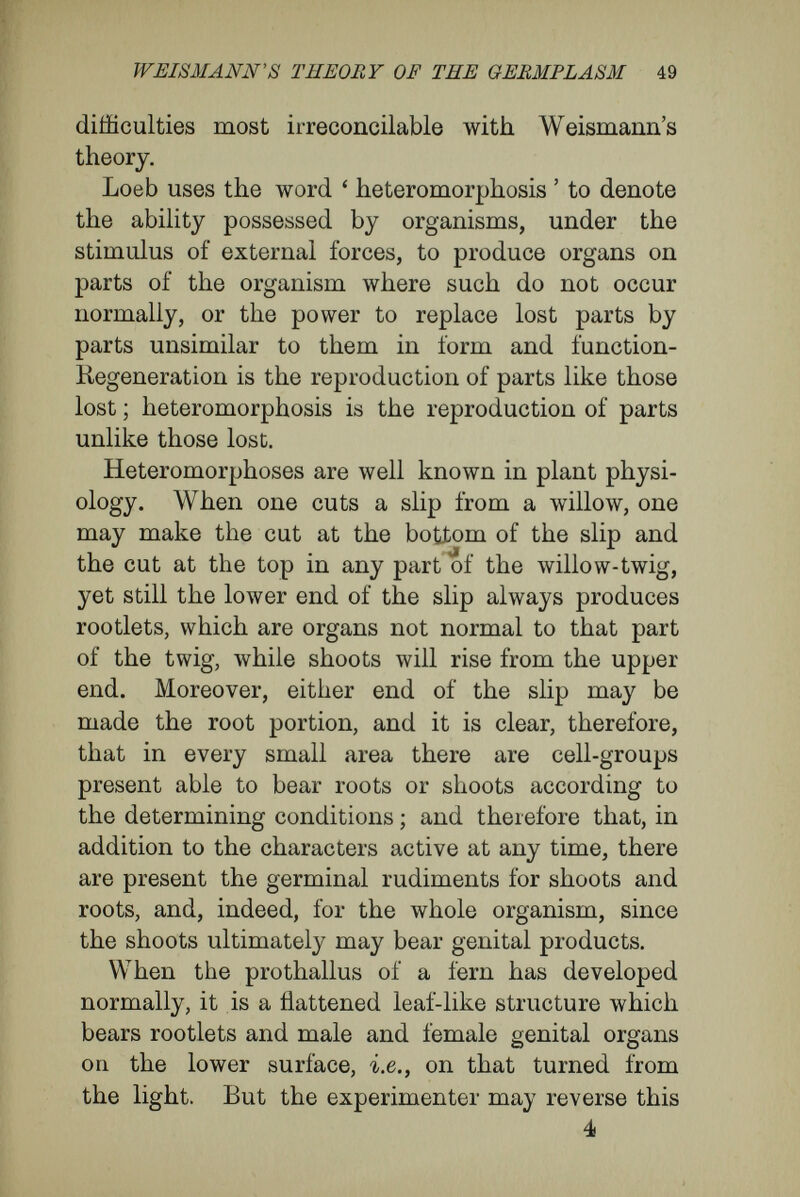 WEISMANN's THEORY OF THE GERMPLASM 51 pathological conditions, retains the power of pro¬ ducing roots. Beyerinck has shown that galls of Salix purpurea, planted in moist earth, bear rootlets identical with those of the normal plant. As the roots of all woody plants are able to bear adventitious buds, De Vries thinks it probable that one could rear a whole willow-tree from a gall. That would imply that all the inheri^ble characters of the willow were contained even in the gall. Loeb has produced heteromorphoses experi¬ mentally upon many lower animals, among which were Tubularia, Ceriant/ius, and done intesti¬ nalis. In TubuXaria mesembryanthemum, a hydroid polyp, there are stalk, root, and polyp-head. If one cut off the head, a new head will be formed in a few days, this being a case of regeneration. On the other hand, a heteromorphosis may be produced by modifying the experiment as follows : Both root and head must be cut from the stem ; if the lopped piece of the stem be stuck in the sand of the aquarium by the end that bore the head, then the original aboral pole in a few days produces a head ; if the lopped piece of stem be supported hori¬ zontally in the water, then each end of it produces a head. In a Gerianthus membranaceus (Fig. 1), the body was opened by a cut some distance below the mouth, whereupon buds appeared on the lower edge of the slit, where the experimenter had pre¬ vented coalescent growth. These buds gave rise to inner and outer tentacles, and an oral disc was
