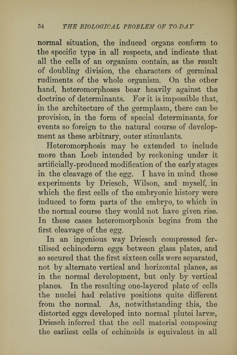 56 THE BIOLOGICAL PROBLEM OF TO-DA Y it follows that the id of germplasm itself pos¬ sesses a bilateral structure, and that it also divides so as to give rise to the determinants of the right and left halves of the body. This illustration may be taken as a further proof of our view of the constant architecture of the germplasm.' Roux^ has based his mosaic theory upon ex¬ periments upon frogs' eggs. According to the theory, the first two segmentation spheres contain not only all the formative material for the right and left halves of the embryo respectively, but also the -diíFerentiating and elaborating forces for these, so that on the destruction of one cell, the other can give rise only to one lateral half of the embryo (hemiembryo lateralis). Roux, therefore, considers that by the first cleavage the nuclear material is ^ Roux tried to give experimental evidence in favour of his mosaic theory in a treatise On the Artificial Productions of Half- Embryos by the Destruction of one of the first two Cleavage-Cells, and on the Reconstruction of the Lost Parts. Vir chow's Archiv., vol. cxiv., 1888. Roux defends his mosaic theory against Driesch and myself in (1) Ueber das entwicTclungsmechanische Vermögen jeder der beiden ersten Furchuvgszellen des Eies. Verhandl. der Anat. Gesellsch. der Qten Versamml. in Wien, 1892. (2) Ueber Mosaikarbeit und neuere Entwicldungshypothesen. Anatomische Hefte von Merkel und Bonnet (1893). Also in Biol. Centralblatt (1893) ; in the Anatom. Anzeiger (1893), and in the treatise Die Methoden шг Erzeugung halber Froschembryonen und zum Nachweis der Beziehung der ersten Furchungsebenen des Froscheies zur Mediane¬ bene des Embryo. Anatom. Anzeiger. (1894) ; Nos. 8 and 9. If, as would appear from the last treatise, Roux M^ould avoid being reckoned with evolutionists, he must abandon his mosaic theory, and this he has not done. I think in the present essay, on theoretical and experimental grounds I have shown the un- tenability of Roux's mosaic theory.