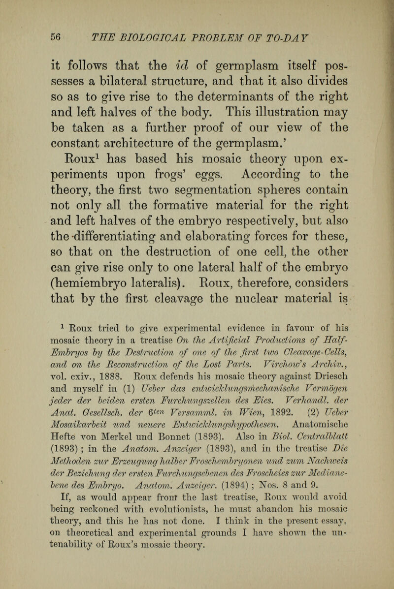58 THE BIOLOGICAL PROBLEM OF TO-DA Y and of Roux has been shown by varied ex¬ periments of my own. The eggs of frogs on the point of cleaving were flattened to a disc between vertically or horizontally placed glass-plates. In the first case they were flattened in the dorso- ventral direction, i.e., the axis passing through the animal and vegetative pole was shortened ; in the second case an axis at right angles to this was shortened. In both cases the course of cleavage, and tlic resulting distribution of the nuclei in the yolk, was artificially modified. The diagrams A, B, С (Fig. 3) will make the results plain to the reader. A, represents the dis¬ tribution of the nuclei after normal cleavage ; B, the same, when the egg was pressed between horizontally-arranged parallel glass-plates ; C, the. same, where the flattening was produced by vertically-placed parallel glass-plates.^ The diagrams show the positions of the seg¬ mentation spheres and of the contained nuclei as seen from the animal pole. In stages where two layers of cells as a result of division lay one above the other, the cells of the lower layer are distin¬ guished in the figure by shading. In the three diagrams the nuclei are numbered so that the reader may know how far they are removed from the nuclei of the first two segmentation spheres. The numbers are further exhibited in the following two genealogical trees : ^ The terms vertical and horizontal refer to the vertical axis of the egg, which passes through the animal and vegetative poles.— Translator's note.