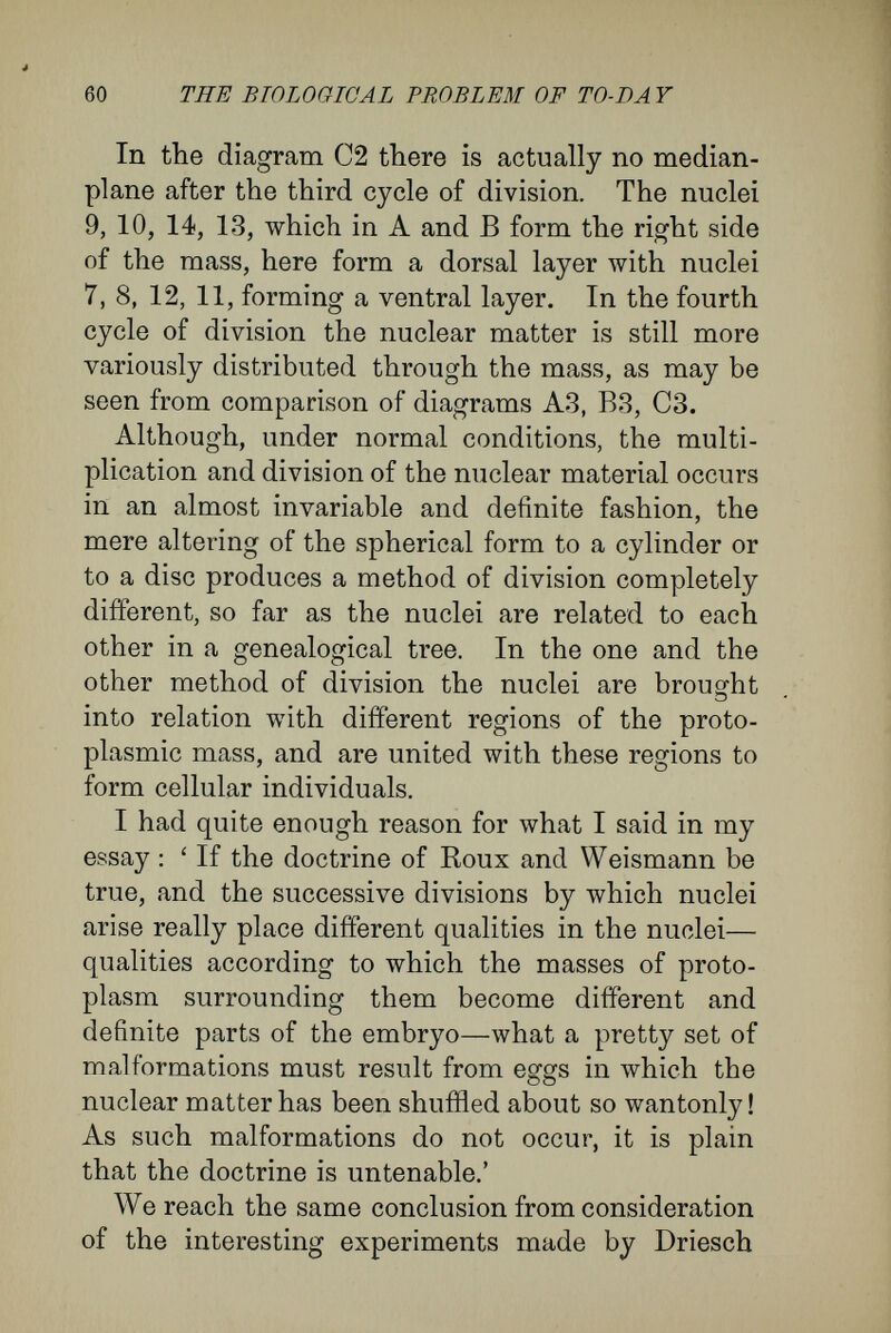 62 THE BIOLOGICAL PROBLEM OF TO-DAY cells isolated from the two, four, or eight-celled stage of the segmenting egg. Results which Chabry and I gained by destroy¬ ing, by puncture, one of the first two segmentation spheres, assist the present argument. Although one-half of the mass had been destroyed, Chabry obtained, in the case of an ascidian, and I obtained, in the common frog, embryos with notochord and nerve-plate. These developed directly and normally, although, in the case of the frog, there was a slight defect at the ventral posterior part of the body, where the arrested protoplasmic mass came to lie. All these experiments show that the first two (and in some cases the first four) results of division can assume a quite difíerent bearing as regards their function in the mechanical building of the embryo, according to whether they remain bound with each other into a whole or are separated and develop by themselves. In the former case, each forms only one-half (in some cases only a fourth) of the whole. In the latter case, each by itself pro¬ duces the whole. The half and the whole, then, of the first cleavage-cells are identical in real nature, and, according to the circumstances, can develop, now in this way, now in that. Even if Weismann were to admit the correctness of these experiments, perhaps he would not con¬ sider that they contradicted his theory of the germ- plasm and the segregation of the hereditary mass, but would make a supplemental hypothesis, which, from the spirit of his theory, could be none other than this ; each of the first cleavage - cells, in