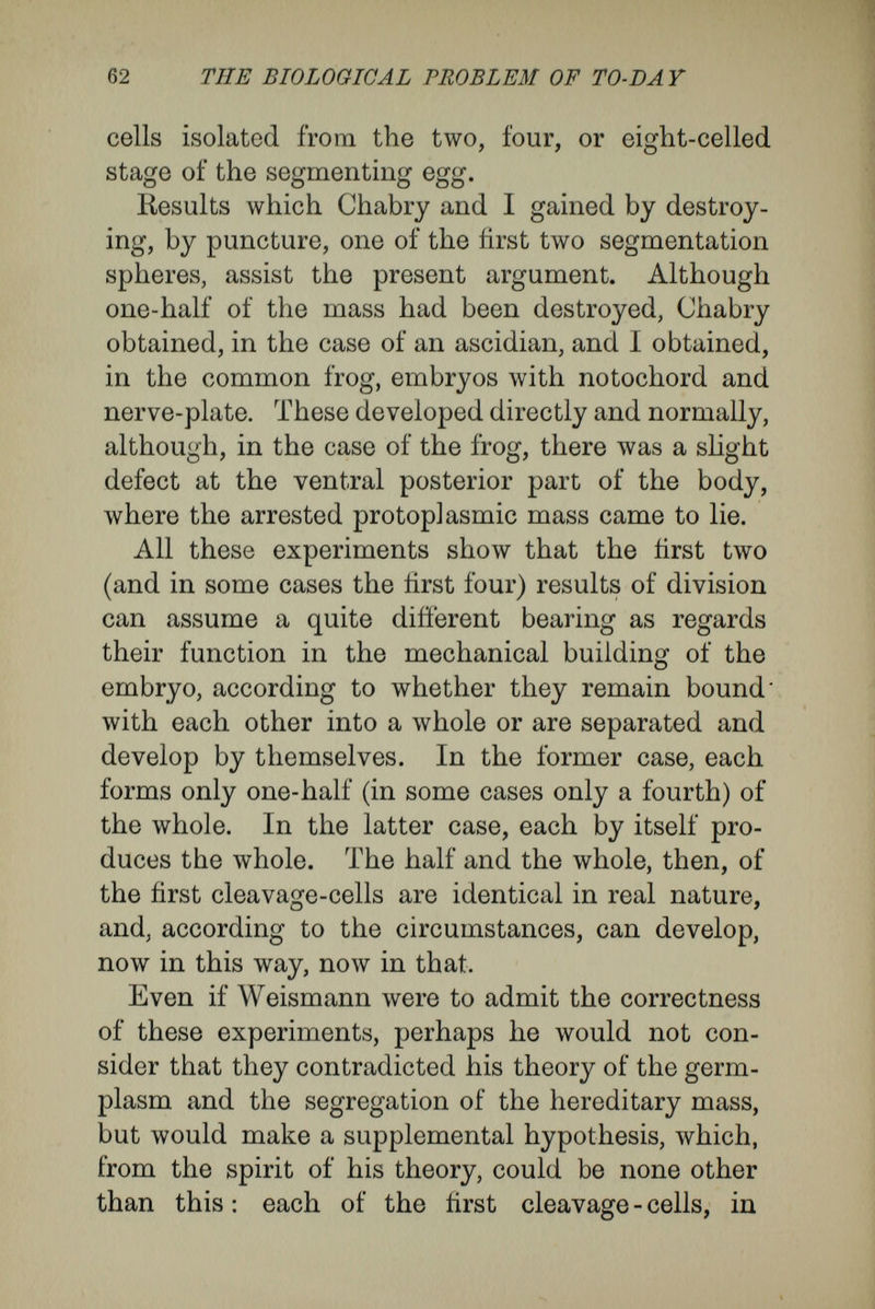 64 ТЙЕ ÈIOLOGIOAL PROBLEM ÒF TO-DA Y double gastrulation, there may arise, for instance, four instead of two primitive ears, eyes, and nasal organs ; and these arise from cell - groups, the choice of which is determiued by their relation to the position of the gastrula-invagination. From various other experiments, conducted so as to distort the normal course of development, I have obtained parallel results. Taking frogs' eggs immediately after fertilisation, I compressed them strongly between parallel, horizontally placed glass plates. I then inverted them, so that the vegetative pole came to lie uppermost. In spite of their unnatural relation to gravity, they developed further, and became ab¬ normal, quite unsymmetrical embryos. In another experiment, taking a triton's eggs after they had divided into two spheres, I sur¬ rounded them with a silk thread in the plane of the first cleavage, and tightened the thread until the embryo assumed the form of a sand-glass. The deformity of the resulting larvse was very different, and perhaps depended on the tightness of the con¬ striction. Some became greatly elongated^ and had developed so that the thread surrounded the dorsal nerve-cord. In other cases the dorsally- placed organs arose only from one-half of the sand¬ glass-shaped embryo, while the other half gave rise to the ventral part of the body. In this case the dorsal organs (nerve-tube and notochord) were doubled over like a snare, the head and tail ends, the mouth and the region of the anus, being bent in at the position of the constricting thread.