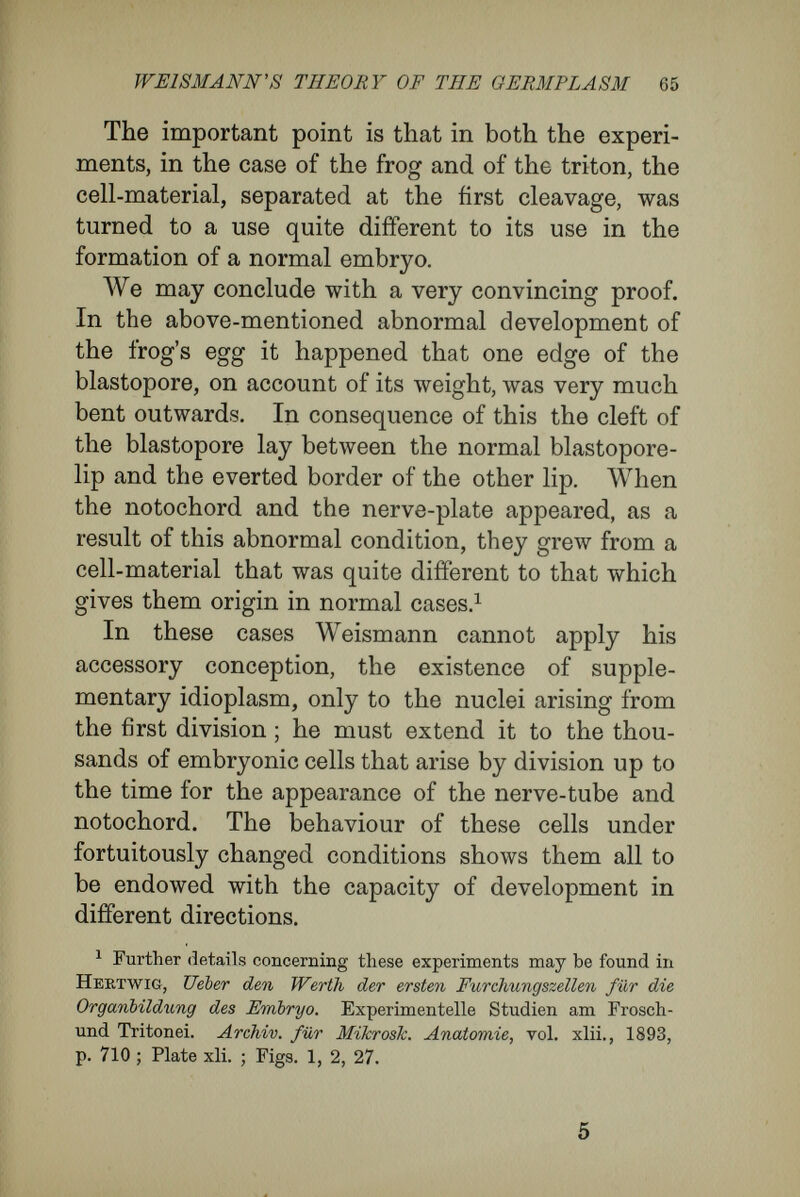 WEISMANN'S THEORY OF THE GERMPLASM 67 Formerly, indeed, raany biologists, relying upon the optical appearances presented in microscopical investigation, have been inclined to the view that the visible qualities of a tissue, as revealed by the microscope, were the only, or the chief, distinctive characters. For instance, by microscopical investi¬ gation one cannot distinguish the tendons, nerves, bones, and cartilages of a dog from the corre¬ sponding tissues in a horse. So far as their special use in the organism goes, one might interchange the corresponding parts in these two mammals. A tendon from the dog, if large enough, might be attached to the muscle of a horse, and would transmit the pull of the muscle on the bone j ust as well, and would completely satisfy the mechanical duties of the horse's tendon. The same might happen in the case of a bone, of a cartilage, or of a nerve-fibre. As a matter of fact, the idea that parts of the tissues of different animals may serve to replace one another has been employed repeatedly in science, especially in the science of medicine. But I believe that our ideas are not yet clear upon the matter. The erroneous impression to which I have alluded has arisen because we do not bear in mind that each tissue, each part of an organ, each cell, possesses, in addition to its obvious characters, very many characters that are invisible to us. Such characters are inherent in the tissue-cells because these are parts of a definite organism. In conse¬ quence of their specific tissue characters, which are visible to us, we assign cells their place in histo-